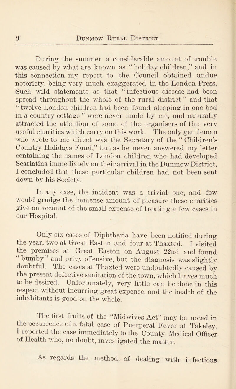 During the summer a considerable amount of trouble was caused by what are known as “holiday children,” and in this connection my report to the Council obtained undue notoriety, being very much exaggerated in the London Press. Such wild statements as that “ infectious disease had been spread throughout the whole of the rural district ” and that “ twelve London children had been found sleeping in one bed in a country cottage ” were never made by me, and naturally attracted the attention of some of the organisers of the very useful charities which carry on this work. The only gentleman who wrote to me direct was the Secretary of the “ Children’s Country Holidays Fund,” but as he never answered my letter containing the names of London children who had developed Scarlatina immediately on their arrival in the Dunmow District, I concluded that these particular children had not been sent down by his Society. In any case, the incident was a trivial one, and few would grudge the immense amount of pleasure these charities give on account of the small expense of treating a few cases in our Hospital. Only six cases of Diphtheria have been notified during the year, two at Great Easton and four at Thaxted. I visited the premises at Great Easton on August 22nd and found bumby and privy offensive, but the diagnosis was slightly doubtful. The cases at Thaxted were undoubtedly caused by the present defective sanitation of the town, which leaves much to be desired. Unfortunately, very little can be done in this respect without incurring great expense, and the health of the inhabitants is good on the whole. The first fruits of the “Midwives Act” may be noted in the occurrence of a fatal case of Puerperal Fever at Takeley. I reported the case immediately to the County Medical Officer of Health who, no doubt, investigated the matter. AS regards the method of dealing with infectious