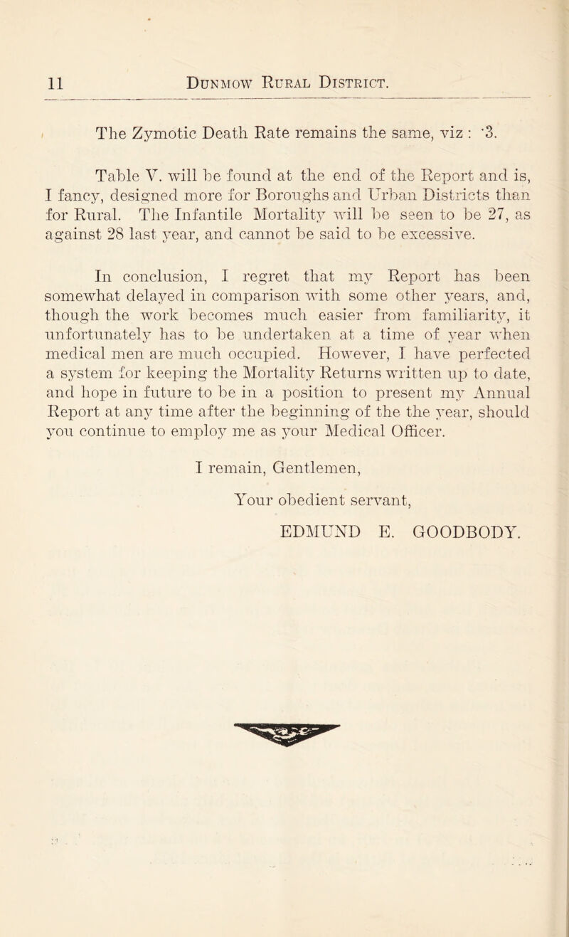 The Zymotic Death Rate remains the same, yiz : '3. Table V. will be found at the end of the Report and is, I fancy, designed more for Boroughs and Urban Districts than for Rural. The Infantile Mortality will be seen to be 27, as against 28 last year, and cannot be said to be excessive. In conclusion, I regret that my Report has been somewhat delayed in comparison with some other years, and, though the work becomes much easier from familiarit}, it unfortunately has to be undertaken at a time of year Avhen medical men are much occupied. However, I have perfected a system for keeping the Mortality Returns written up to date, and liope in future to be in a position to present my Annual Report at any time after the beginning of the the year, should you continue to employ me as your Medical Officer. I remain, Gentlemen, Your obedient servant. EDMUND E. GOODBODY.