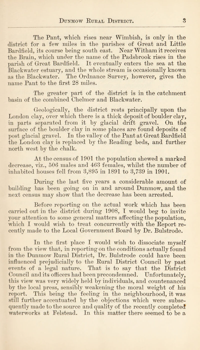 The Pant, which rises near Wimbish, is only in the district for a few miles in the parishes of Great and Little Bardfield, its course being south east. Near Witham it receives the Brain, which under the name of the Padsbrook rises in the parish of Great Bardfield. It eventually enters the sea at the Blackwater estuary, and the whole stream is occasionally known as the Blackwater. The Ordnance Survey, however, gives the name Pant to the first 28 miles. The greater part of the district is in the catchment basin of the combined Chelmer and Blackwater. Geologically, the district rests principally upon the London clay, over which there is a thick deposit of boulder clay, in parts separated from it by glacial drift gravel. On the surface of the boulder clay in some places are found deposits of post glacial gravel. In the valley of the Pant at Great Bardfield the London clay is replaced by the Reading beds, and further north west by the chalk. At the census of 1901 the population shewed a marked decrease, viz., 506 males and 463 females, whilst the number of inhabited houses fell from 3,895 in 1891 to 3,739 in 1901. During the last five years a considerable amount of building has been going on in and around Dunmow, and the next census may show that the decrease has been arrested. Before reporting on the actual work which has been carried out in the district during 1908, I would beg to invite your attention to some general matters affecting the population, which I would wish to treat concurrently with the Report re- cently made to the Local Government Board by Dr. Bulstrode. In the first place I would wish to dissociate myself from the view that, in reporting on the conditions actually found in the Dunmow Rural District, Dr. Bulstrode could have been influenced prejudicially to the Rural District Council by past events of a legal nature. That is to say that the District Council and its officers had been precondemned. Unfortunately, this view was very widely held by individuals, and countenanced by the local press, sensibly weakening the moral weight of his report. This being the feeling in the neighbourhood, it was still further accentuated by the objections which were subse- quently made to the source and quality of the recently completed waterworks at Felstead. In this matter there seemed to be a