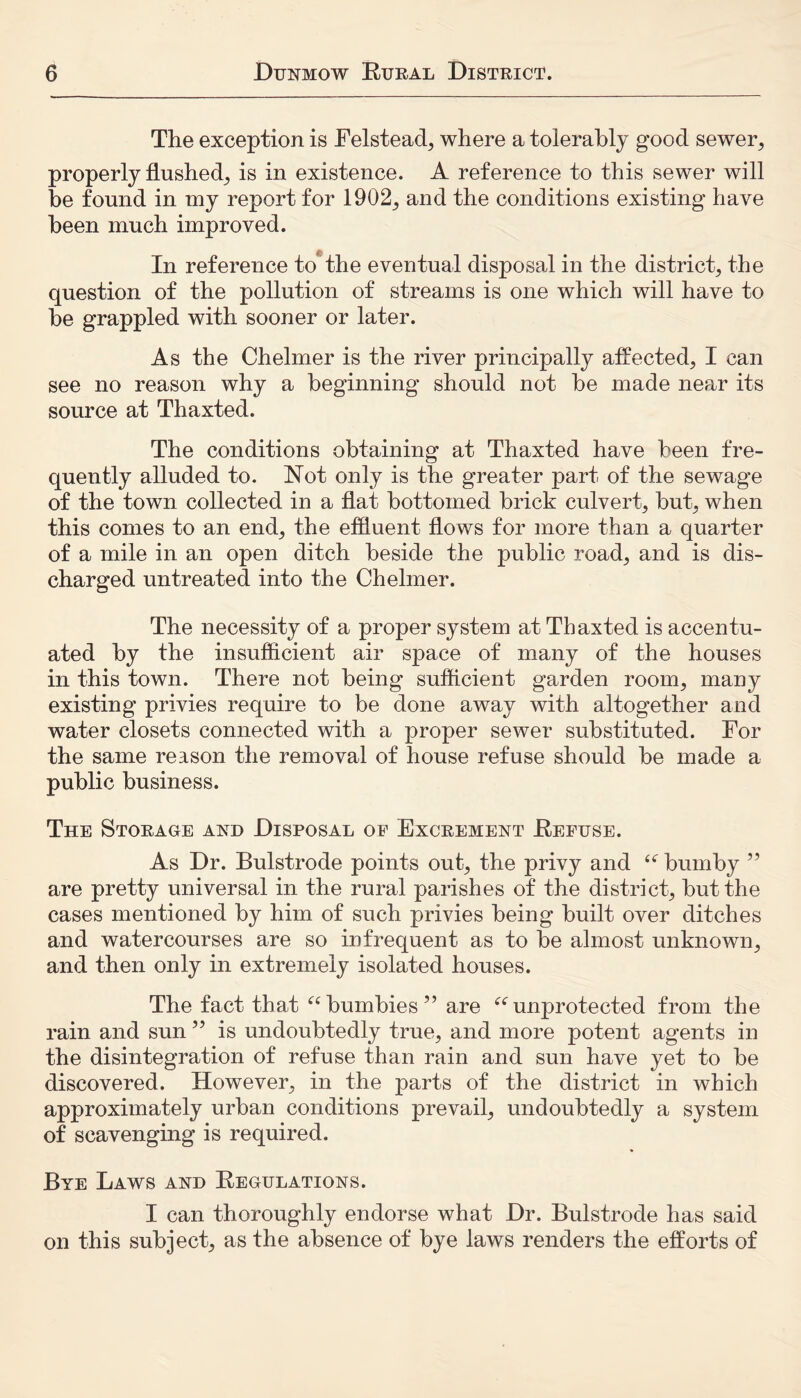 The exception is Eelstead, where a tolerably good sewer, properly flushed, is in existence. A reference to this sewer will be found in my report for 1902, and the conditions existing have been much improved. In reference to the eventual disposal in the district, the question of the pollution of streams is one which will have to be grappled with sooner or later. As the Chelmer is the river principally affected, I can see no reason why a beginning should not be made near its source at Thaxted. The conditions obtaining at Thaxted have been fre- quently alluded to. Not only is the greater part of the sewage of the town collected in a flat bottomed brick culvert, but, when this comes to an end, the effluent flows for more than a quarter of a mile in an open ditch beside the public road, and is dis- charged untreated into the Chelmer. The necessity of a proper system at Thaxted is accentu- ated by the insufficient air space of many of the houses in this town. There not being sufficient garden room, many existing privies require to be done away with altogether and water closets connected with a proper sewer substituted. For the same reason the removal of house refuse should be made a public business. The Storage and Disposal oe Excrement Refuse. As Dr. Bulstrode points out, the privy and “ bumby ” are pretty universal in the rural parishes of the district, but the cases mentioned by him of such privies being built over ditches and watercourses are so infrequent as to be almost unknown, and then only in extremely isolated houses. The fact that ubumbles” are “unprotected from the rain and sun ” is undoubtedly true, and more potent agents in the disintegration of refuse than rain and sun have yet to be discovered. However, in the parts of the district in which approximately urban conditions prevail, undoubtedly a system of scavenging is required. Bye Laws and Regulations. I can thoroughly endorse what Dr. Bulstrode has said on this subject, as the absence of bye laws renders the efforts of