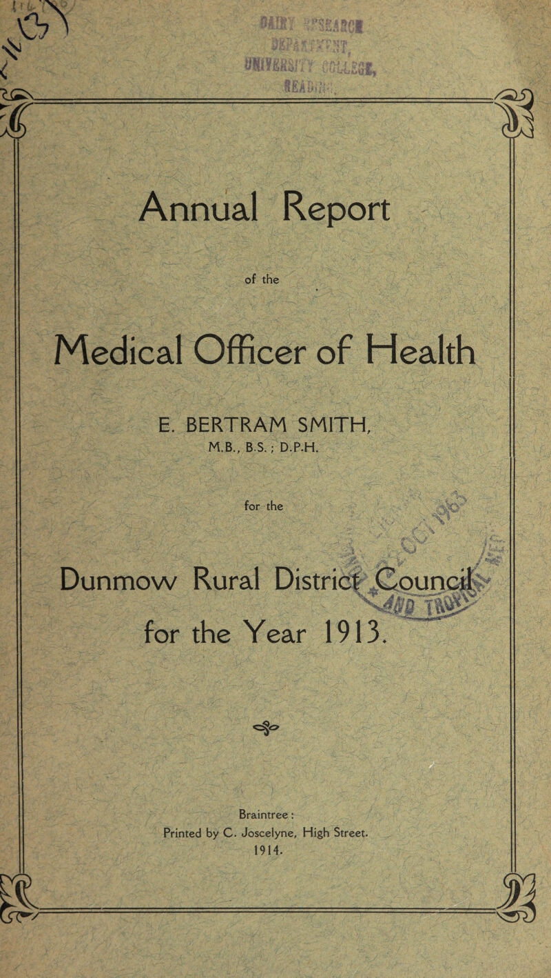 MllY %F$PI9P> ur $ •urn* \Ss. % » 1/ i r> Annual Report of the Medical Officer of Health E. BERTRAM SMITH, M.B., B.S.; D.P.H. for the .A -■W Dunmow Rural District Council Jv* for the Year 1913. Braintree: Printed by C. Joscelyne, High Street. 1914.