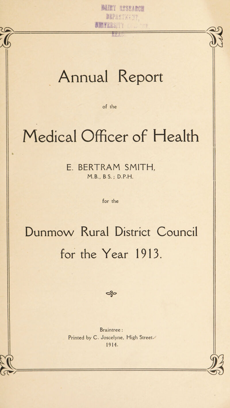 Annual Report of the Medical Officer of Health E. BERTRAM SMITH, M.B., B S.; D.P.H. for the Dunmow Rural District Council for the Year 1913. Braintree : Printed by C. Joscelyne, High Street. 1914.