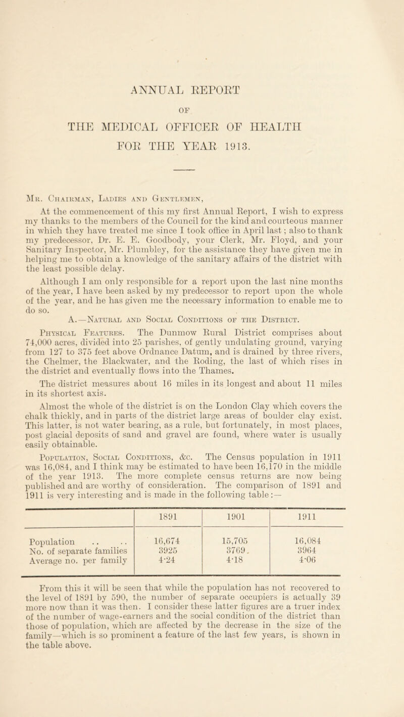 OF THE MEDICAL OFFICER OF HEALTH FOR THE YEAR 1913. Mr. Chairman, Ladies and Gentlemen, At the commencement of this my first Annual Report, I wish to express my thanks to the members of the Council for the kind and courteous manner in which they have treated me since I took office in April last; also to thank my predecessor, Dr. E. E. Goodbody, your Clerk, Mr. Floyd, and your Sanitary Inspector, Mr. Plumbley, for the assistance they have given me in helping me to obtain a knowledge of the sanitary affairs of the district with the least possible delay. Although I am only responsible for a report upon the last nine months of the year, I have been asked by my predecessor to report upon the whole of the year, and he has given me the necessary information to enable me to do so. A.—Natural and Social Conditions of the District. Physical Features. The Dunmow Rural District comprises about 71,000 acres, divided into 25 parishes, of gently undulating ground, varying from 127 to 375 feet above Ordnance Datum, and is drained by three rivers, the Chelmer, the Blackwater, and the Roding, the last of which rises in the district and eventually flows into the Thames. The district measures about 16 miles in its longest and about 11 miles in its shortest axis. Almost the whole of the district is on the London Clay which covers the chalk thickly, and in parts of the district large areas of boulder clay exist. This latter, is not water bearing, as a rule, but fortunately, in most places, post glacial deposits of sand and gravel are found, where water is usually easily obtainable. Population, Social Conditions, &c. The Census population in 1911 was 16,084, and I think may be estimated to have been 16,170 in the middle of the year 1913. The more complete census returns are now being- published and are worthy of consideration. The comparison of 1891 and 1911 is very interesting and is made in the following table:— 1891 1901 1911 Population 16,674 15,705 16,084 No. of separate families 3925 3769. 3964 Average no. per family 4-24 4T8 4-06 From this it will be seen that while the population has not recovered to the level of 1891 by 590, the number of separate occupiers is actually 39 more now than it was then. I consider these latter figures are a truer index of the number of wage-earners and the social condition of the district than those of population, which are affected by the decrease in the size of the family—which is so prominent a feature of the last few years, is shown in the table above.