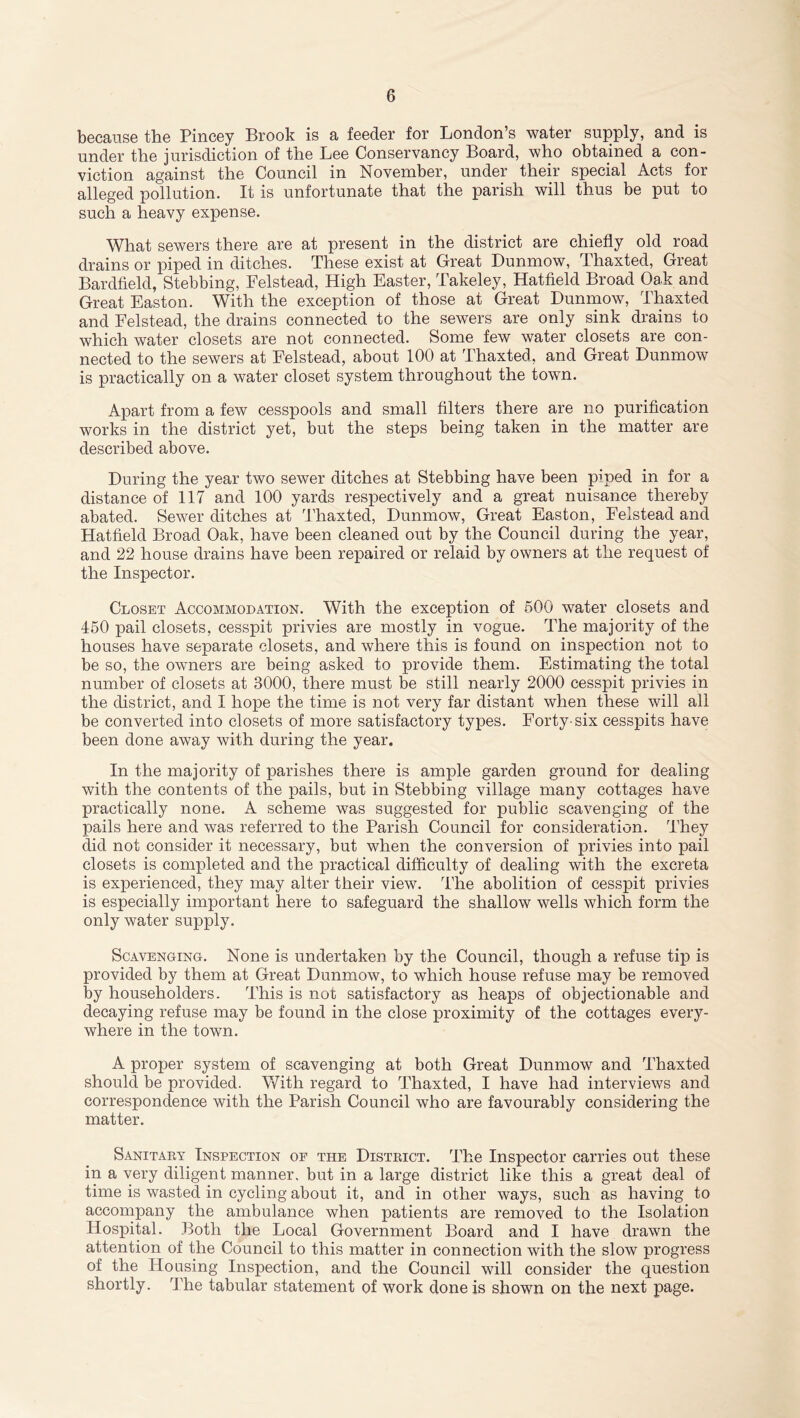 because the Pincey Brook is a feeder for London’s water supply, and is under the jurisdiction of the Lee Conservancy Board, who obtained a con- viction against the Council in November, under their special Acts for alleged pollution. It is unfortunate that the parish will thus be put to such a heavy expense. What sewers there are at present in the district are chiefly old road drains or piped in ditches. These exist at Great Dunmow, Thaxted, Great Bardfield, Stebbing, Pelstead, High Easter, Takeley, Hatfield Broad Oak and Great Easton. With the exception of those at Great Dunmow, Thaxted and Felstead, the drains connected to the sewers are only sink drains to which water closets are not connected. Some few water closets are con- nected to the sewers at Felstead, about 100 at Thaxted, and Great Dunmow is practically on a water closet system throughout the town. Apart from a few cesspools and small filters there are no purification works in the district yet, but the steps being taken in the matter are described above. During the year two sewer ditches at Stebbing have been piped in for a distance of 117 and 100 yards respectively and a great nuisance thereby abated. Sewer ditches at Thaxted, Dunmow, Great Easton, Felstead and Hatfield Broad Oak, have been cleaned out by the Council during the year, and 22 house drains have been repaired or relaid by owners at the request of the Inspector. Closet Accommodation. With the exception of 500 water closets and 450 pail closets, cesspit privies are mostly in vogue. The majority of the houses have separate closets, and where this is found on inspection not to be so, the owners are being asked to provide them. Estimating the total number of closets at 3000, there must be still nearly 2000 cesspit privies in the district, and I hope the time is not very far distant when these will all be converted into closets of more satisfactory types. Forty-six cesspits have been done away with during the year. In the majority of parishes there is ample garden ground for dealing with the contents of the pails, but in Stebbing village many cottages have practically none. A scheme was suggested for public scavenging of the pails here and was referred to the Parish Council for consideration. They did not consider it necessary, but when the conversion of privies into pail closets is completed and the practical difficulty of dealing with the excreta is experienced, they may alter their view. The abolition of cesspit privies is especially important here to safeguard the shallow wells which form the only water supply. Scavenging. None is undertaken by the Council, though a refuse tip is provided by them at Great Dunmow, to which house refuse may be removed by householders. This is not satisfactory as heaps of objectionable and decaying refuse may be found in the close proximity of the cottages every- where in the town. A proper system of scavenging at both Great Dunmow and Thaxted should be provided. With regard to Thaxted, I have had interviews and correspondence with the Parish Council who are favourably considering the matter. Sanitary Inspection of the District. The Inspector carries out these in a very diligent manner, but in a large district like this a great deal of time is wasted in cycling about it, and in other ways, such as having to accompany the ambulance when patients are removed to the Isolation Hospital. Both the Local Government Board and I have drawn the attention of the Council to this matter in connection with the slow progress of the Housing Inspection, and the Council will consider the question shortly. The tabular statement of work done is shown on the next page.