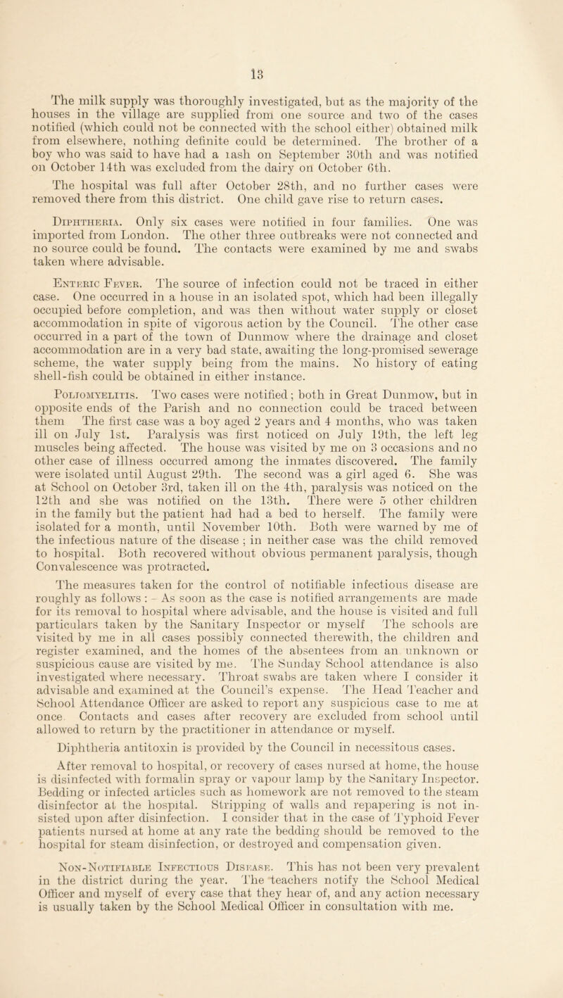 The milk supply was thoroughly investigated, but as the majority of the houses in the village are supplied from one source and two of the cases notified (which could not be connected with the school either) obtained milk from elsewhere, nothing definite could be determined. The brother of a boy who was said to have had a rash on September 80th and was notified on October 14th was excluded from the dairy on October 6th. The hospital was full after October 28th, and no further cases were removed there from this district. One child gave rise to return cases. Diphtheria. Only six cases were notified in four families. One was imported from London. The other three outbreaks were not connected and no source could be found. The contacts were examined by me and swabs taken where advisable. Enteric Fever. The source of infection could not be traced in either case. One occurred in a house in an isolated spot, which had been illegally occupied before completion, and was then without water supply or closet accommodation in spite of vigorous action by the Council. The other case occurred in a part of the town of Dunmow where the drainage and closet accommodation are in a very bad state, awaiting the long-promised sewerage scheme, the water supply being from the mains. No history of eating shell-tish could be obtained in either instance. Poliomyelitis. Two cases were notified; both in Great Dunmow, but in opposite ends of the Parish and no connection could be traced between them The first case was a boy aged 2 years and 4 months, who was taken ill on July 1st. Paralysis was first noticed on July 19th, the left leg muscles being affected. The house was visited by me on 3 occasions and no other case of illness occurred among the inmates discovered. The family were isolated until August 29th. The second was a girl aged 6. She was at School on October 3rd, taken ill on the 4th, paralysis was noticed on the 12th and she was notified on the 13th. There were 5 other children in the family but the patient had had a bed to herself. The family were isolated for a month, until November 10th. Both were warned by me of the infectious nature of the disease ; in neither case was the child removed to hospital. Both recovered without obvious permanent paralysis, though Convalescence was protracted. The measures taken for the control of notifiable infectious disease are roughly as follows : - As soon as the case is notified arrangements are made for its removal to hospital where advisable, and the house is visited and full particulars taken by the Sanitary Inspector or myself The schools are visited by me in all cases possibly connected therewith, the children and register examined, and the homes of the absentees from an unknown or suspicious cause are visited by me. The Sunday School attendance is also investigated where necessary. Throat swabs are taken where I consider it advisable and examined at the Council’s expense. The Head Teacher and School Attendance Officer are asked to report any suspicious case to me at once Contacts and cases after recovery are excluded from school until allowed to return by the practitioner in attendance or myself. Diphtheria antitoxin is provided by the Council in necessitous cases. After removal to hospital, or recovery of cases nursed at home, the house is disinfected with formalin spray or vapour lamp by the Sanitary Inspector. Bedding or infected articles such as homework are not removed to the steam disinfector at the hospital. Stripping of walls and repapering is not in- sisted upon after disinfection. I consider that in the case of Typhoid Fever patients nursed at home at any rate the bedding should be removed to the hospital for steam disinfection, or destroyed and compensation given. Non-Notifiable Infectious Disease. This has not been very prevalent in the district during the year. The teachers notify the School Medical Officer and myself of every case that they hear of, and any action necessary is usually taken by the School Medical Officer in consultation with me.