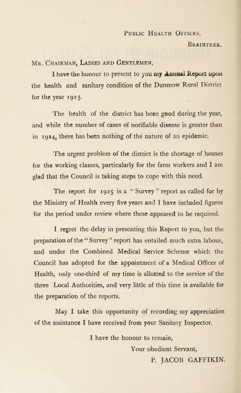 Public Health Offices, Braintree. Mr. Chairman^ Ladies and Gentlemen, I have the honour to present to you my Annual Report upon the health and sanitary condition of the Duntnow Rural District for the year 1925. The health of the district has been good during the year, and while the number of cases of notifiable disease is greater than in 1924^ there has been nothing of the nature of an epidemic. The urgent problem of the district is the shortage of houses for the working classes, particularly for the farm workers and I am glad that the Council is taking steps to cope with this need. The report for 1925 is a <k Survey ” report as called for by the Ministry of Health every five years and I have included figures for the period under review where these appeared to be required. I regret the delay in presenting this Report to you, but the preparation of thei( Survey ” report has entailed much extra labour, and under the Combined Medical Service Scheme which the Council has adopted for the appointment of a Medical Officer of Health, only one-third of my time is allotted to the service of the three Local Authorities, and very little of this time is available for the preparation of the reports. May I take this opportunity of recording my appreciation of the assistance I have received from your Sanitary Inspector. I have the honour to remain, Your obedient Servant, P. JACOB GAFFIKIN.