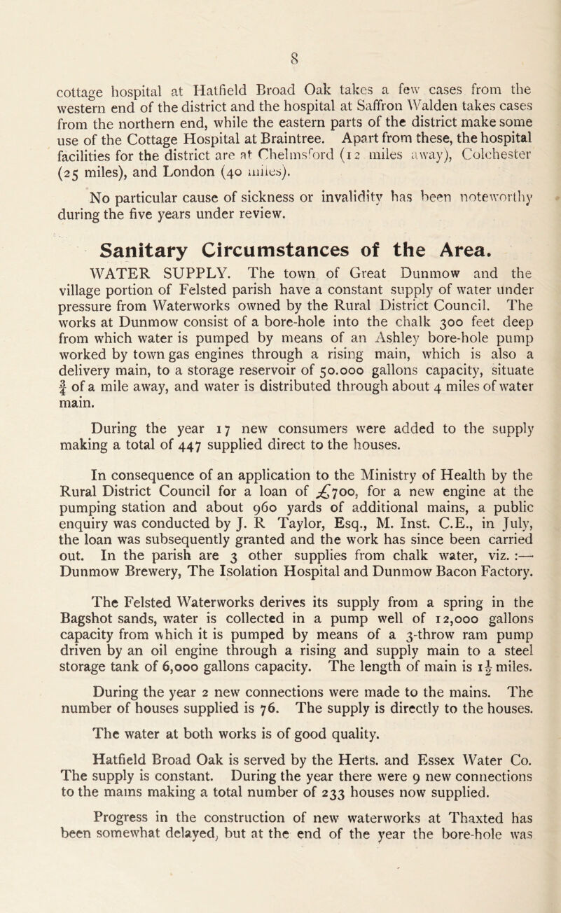 cottage hospital at Hatfield Broad Oak takes a few cases from the western end of the district and the hospital at Saffron Walden takes cases from the northern end, while the eastern parts of the district make some use of the Cottage Hospital at Braintree. Apart from these, the hospital facilities for the district are at Chelmsford (12 miles away), Colchester (25 miles), and London (40 miles). No particular cause of sickness or invalidity has been noteworthy during the five years under review. Sanitary Circumstances of the Area. WATER SUPPLY. The town of Great Dunmow and the village portion of Felsted parish have a constant supply of water under pressure from Waterworks owned by the Rural District Council. The works at Dunmow consist of a bore-hole into the chalk 300 feet deep from which water is pumped by means of an Ashley bore-hole pump worked by town gas engines through a rising main, which is also a delivery main, to a storage reservoir of 50.000 gallons capacity, situate f of a mile away, and water is distributed through about 4 miles of water main. During the year 17 new consumers were added to the supply making a total of 447 supplied direct to the houses. In consequence of an application to the Ministry of Health by the Rural District Council for a loan of £700, for a new engine at the pumping station and about 960 yards of additional mains, a public enquiry was conducted by J. R Taylor, Esq., M. Inst. C.E., in July, the loan was subsequently granted and the work has since been carried out. In the parish are 3 other supplies from chalk water, viz. :—- Dunmow Brewery, The Isolation Hospital and Dunmow Bacon Factory. The Felsted Waterworks derives its supply from a spring in the Bagshot sands, water is collected in a pump well of 12,000 gallons capacity from which it is pumped by means of a 3-throw ram pump driven by an oil engine through a rising and supply main to a steel storage tank of 6,000 gallons capacity. The length of main is i| miles. During the year 2 new connections were made to the mains. The number of houses supplied is 76. The supply is directly to the houses. The water at both works is of good quality. Hatfield Broad Oak is served by the Herts, and Essex Water Co. The supply is constant. During the year there were 9 new connections to the mams making a total number of 233 houses now supplied. Progress in the construction of new waterworks at Thaxted has been somewhat delayed; but at the end of the year the bore hole was