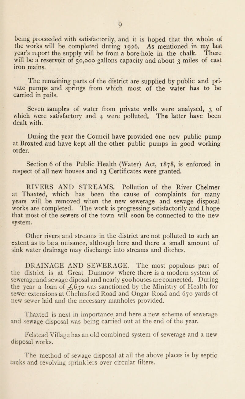 being proceeded with satisfactorily, and it is hoped that the whole of the works will be completed during 1926. As mentioned in my last year’s report the supply will be from a bore-hole in the chalk. There will be a reservoir of 50,000 gallons capacity and about 3 miles of cast iron mains. The remaining parts of the district are supplied by public and pri- vate pumps and springs from which most of the water has to be carried in pails. Seven samples of water from private wells were analysed, 3 of which were satisfactory and 4 were polluted. The latter have been dealt with. During the year the Council have provided one new public pump at Broxted and have kept all the other public pumps in good working order. Section 6 of the Public Health (Water) Act, 1878, is enforced in respect of all new houses and 13 Certificates were granted. RIVERS AND STREAMS. Pollution of the River Chelmer at Thaxted, which has been the cause of complaints for many years will be removed when the new sewerage and sewage disposal works are completed. The work is progressing satisfactorily and I hope that most of the sewers of the town will soon be connected to the new system. Other rivers and streams in the district are not polluted to such an extent as to be a nuisance, although here and there a small amount of sink water drainage may discharge into streams and ditches. DRAINAGE AND SEWERAGE. The most populous part of the district is at Great Dunmow where there is a modern system of sewerage and sewage diposal and nearly 5 00 houses are connected. During the year a loan of ^£630 was sanctioned by the Ministry of Health for sewer extensions at Chelmsford Road and Ongar Road and 670 yards of new sewer laid and the necessary manholes provided. Thaxted is next in importance and here a new scheme of sewerage and sewage disposal was being carried out at the end of the year. Felstead Village has an old combined system of sewerage and a new disposal works. The method of sewage disposal at all the above places is by septic tanks and revolving sprinklers over circular filters.