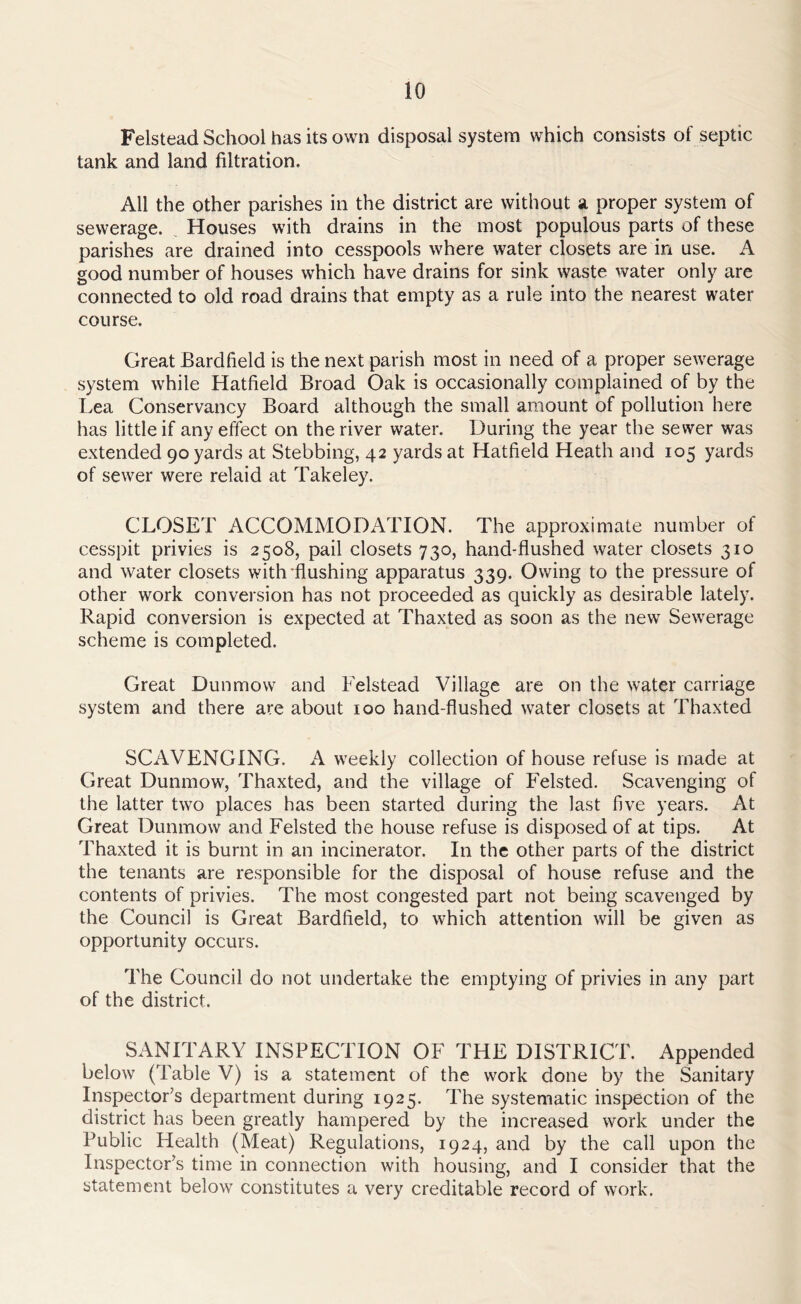 Felstead School has its own disposal system which consists of septic tank and land filtration. All the other parishes in the district are without a proper system of sewerage. Houses with drains in the most populous parts of these parishes are drained into cesspools where water closets are in use. A good number of houses which have drains for sink waste water only are connected to old road drains that empty as a rule into the nearest water course. Great Bardfield is the next parish most in need of a proper sewerage system while Hatfield Broad Oak is occasionally complained of by the Lea Conservancy Board although the small amount of pollution here has little if any effect on the river water. During the year the sewer was extended 90 yards at Stebbing, 42 yards at Hatfield Heath and 105 yards of sewer were relaid at Takeley. CLOSET ACCOMMODATION. The approximate number of cesspit privies is 2508, pail closets 730, hand-flushed water closets 310 and water closets with flushing apparatus 339. Owing to the pressure of other work conversion has not proceeded as quickly as desirable lately. Rapid conversion is expected at Thaxted as soon as the new Sewerage scheme is completed. Great Dun mow and Felstead Village are on the water carriage system and there are about 100 hand-flushed water closets at Thaxted SCAVENGING. A weekly collection of house refuse is made at Great Dunmow, Thaxted, and the village of Felsted. Scavenging of the latter two places has been started during the last five years. At Great Dunmow and Felsted the house refuse is disposed of at tips. At Thaxted it is burnt in an incinerator. In the other parts of the district the tenants are responsible for the disposal of house refuse and the contents of privies. The most congested part not being scavenged by the Council is Great Bardfield, to which attention will be given as opportunity occurs. The Council do not undertake the emptying of privies in any part of the district. SANITARY INSPECTION OF THE DISTRICT. Appended below (Table V) is a statement of the work done by the Sanitary Inspector’s department during 1925. The systematic inspection of the district has been greatly hampered by the increased work under the Public Health (Meat) Regulations, 1924, and by the call upon the Inspector’s time in connection with housing, and I consider that the statement below constitutes a very creditable record of work.