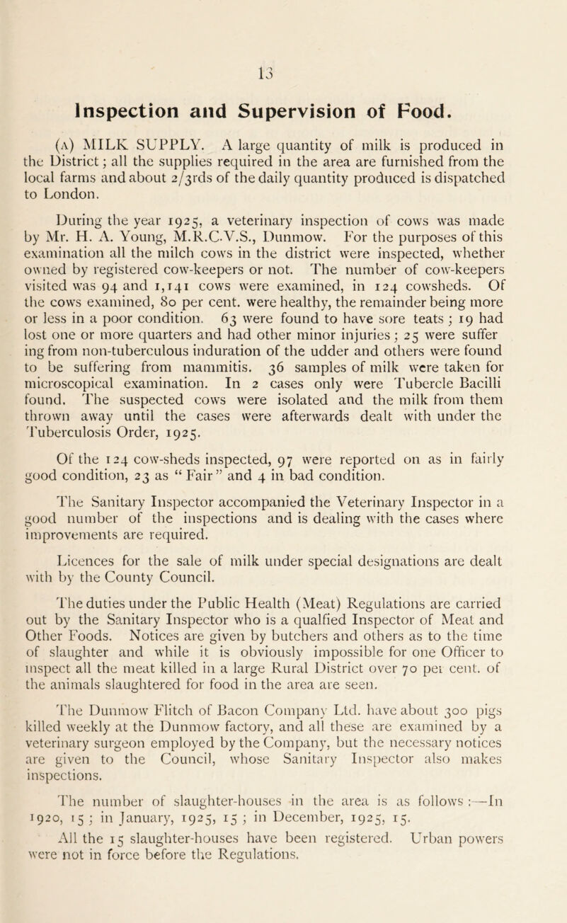 Inspection and Supervision of Food. (a) MILK SUPPLY. A large quantity of milk is produced in the District; all the supplies required in the area are furnished from the local farms and about 2/31-ds of the daily quantity produced is dispatched to London. During the year 1925, a veterinary inspection of cows was made by Mr. H. A. Young, M.R.C.V.S., Dunmow. For the purposes of this examination all the milch cows in the district were inspected, whether owned by registered cow-keepers or not. The number of cow-keepers visited was 94 and 1,141 cows were examined, in 124 cowsheds. Of the cows examined, 80 per cent, were healthy, the remainder being more or less in a poor condition. 63 were found to have sore teats ; 19 had lost one or more quarters and had other minor injuries; 25 were suffer ing from non-tuberculous induration of the udder and others were found to be suffering from mammitis. 36 samples of milk were taken for microscopical examination. In 2 cases only were Tubercle Bacilli found. The suspected cows were isolated and the milk from them thrown away until the cases were afterwards dealt with under the Tuberculosis Order, 1925. Of the 124 cow-sheds inspected, 97 were reported on as in fairly good condition, 23 as “Fair” and 4 in bad condition. The Sanitary Inspector accompanied the Veterinary Inspector in a good number of the inspections and is dealing with the cases where improvements are required. Licences for the sale of milk under special designations are dealt with by the County Council. The duties under the Public Health (Meat) Regulations are carried out by the Sanitary Inspector who is a qualfied Inspector of Meat and Other Foods. Notices are given by butchers and others as to the time of slaughter and while it is obviously impossible for one Officer to inspect all the meat killed in a large Rural District over 70 pei cent, of the animals slaughtered for food in the area are seen. The Dunmow Flitch of Bacon Company Ltd. have about 300 pigs killed weekly at the Dunmow factory, and all these are examined by a veterinary surgeon employed by the Company, but the necessary notices are given to the Council, whose Sanitary Inspector also makes inspections. The number of slaughter-houses in the area is as follows :—111 1920, 15 ; in January, 1925, 15 ; in December, 1925, 15. All the 15 slaughter-houses have been registered. Urban powers were not in force before the Regulations.