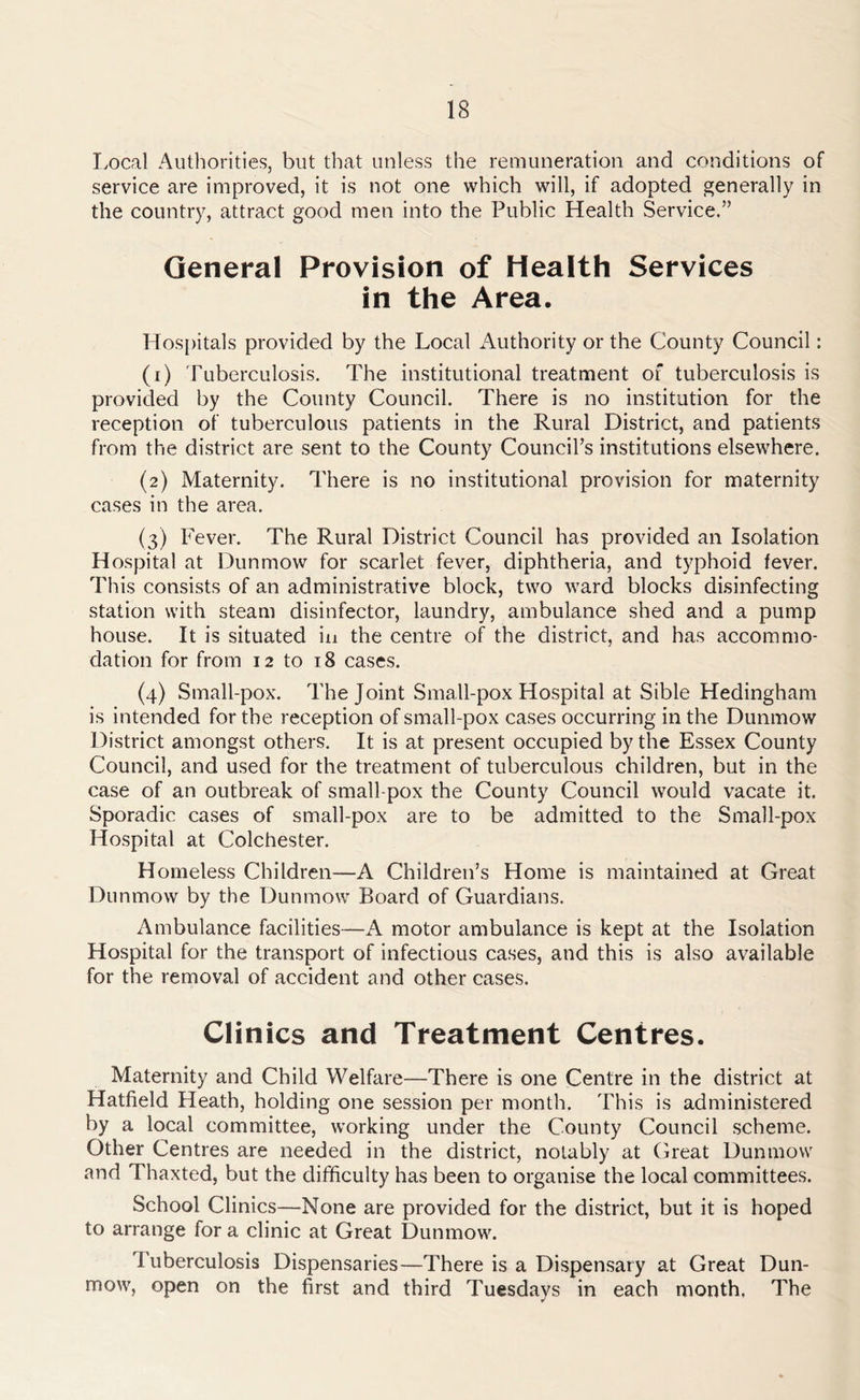 Local Authorities, but that unless the remuneration and conditions of service are improved, it is not one which will, if adopted generally in the country, attract good men into the Public Health Service.” General Provision of Health Services in the Area. Hospitals provided by the Local Authority or the County Council: (1) Tuberculosis. The institutional treatment of tuberculosis is provided by the County Council. There is no institution for the reception of tuberculous patients in the Rural District, and patients from the district are sent to the County Council’s institutions elsewhere. (2) Maternity. There is no institutional provision for maternity cases in the area. (3) Fever. The Rural District Council has provided an Isolation Hospital at Dun mow for scarlet fever, diphtheria, and typhoid fever. This consists of an administrative block, two ward blocks disinfecting station with steam disinfector, laundry, ambulance shed and a pump house. It is situated in the centre of the district, and has accommo- dation for from 12 to 18 cases. (4) Small-pox. The Joint Small-pox Hospital at Sible Hedingham is intended for the reception of small-pox cases occurring in the Dunmow District amongst others. It is at present occupied by the Essex County Council, and used for the treatment of tuberculous children, but in the case of an outbreak of small pox the County Council would vacate it. Sporadic cases of small-pox are to be admitted to the Small-pox Hospital at Colchester. Homeless Children—A Children’s Home is maintained at Great Dunmow by the Dunmow Board of Guardians. Ambulance facilities—A motor ambulance is kept at the Isolation Hospital for the transport of infectious cases, and this is also available for the removal of accident and other cases. Clinics and Treatment Centres. Maternity and Child Welfare—There is one Centre in the district at Hatfield Heath, holding one session per month. This is administered by a local committee, working under the County Council scheme. Other Centres are needed in the district, notably at Great Dunmow and Thaxted, but the difficulty has been to organise the local committees. School Clinics—None are provided for the district, but it is hoped to arrange for a clinic at Great Dunmow. Tuberculosis Dispensaries—There is a Dispensary at Great Dun- mow, open on the first and third Tuesdays in each month. The