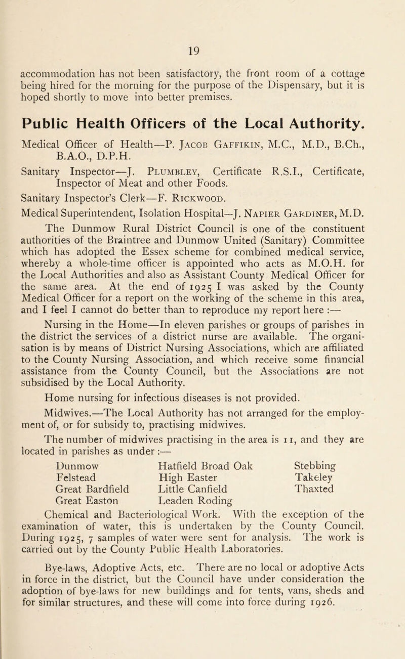 accommodation has not been satisfactory, the front room of a cottage being hired for the morning for the purpose of the Dispensary, but it is hoped shortly to move into better premises. Public Health Officers of the Local Authority. Medical Officer of Health—P. Jacob Gaffikin, M.C., M.D., B.Ch., B.A.O., D.P.H. Sanitary Inspector—J. Plumbley, Certificate R.S.I., Certificate, Inspector of Meat and other Foods. Sanitary Inspector’s Clerk—F. Rickwood. Medical Superintendent, Isolation Hospital—J. Napier Gardiner, M.D. The Dunmow Rural District Council is one of the constituent authorities of the Braintree and Dunmow United (Sanitary) Committee which has adopted the Essex scheme for combined medical service, whereby a whole-time officer is appointed who acts as M.O.H. for the Local Authorities and also as Assistant County Medical Officer for the same area. At the end of 1925 I was asked by the County Medical Officer for a report on the working of the scheme in this area, and I feel I cannot do better than to reproduce my report here :— Nursing in the Home—In eleven parishes or groups of parishes in the district the services of a district nurse are available. The organi- sation is by means of District Nursing Associations, which are affiliated to the County Nursing Association, and which receive some financial assistance from the County Council, but the Associations are not subsidised by the Local Authority. Home nursing for infectious diseases is not provided. Midwives.—The Local Authority has not arranged for the employ- ment of, or for subsidy to, practising midwives. The number of midwives practising in the area is n, and they are located in parishes as under :— Dunmow Hatfield Broad Oak Felstead High Easter Great Bardfield Little Canfield Great Easton Leaden Roding Chemical and Bacteriological Work. With the exception of the examination of water, this is undertaken by the County Council. During 1925, 7 samples of water were sent for analysis. The work is carried out by the County Public Health Laboratories. Bye-laws, Adoptive Acts, etc. There are no local or adoptive Acts in force in the district, but the Council have under consideration the adoption of bye-laws for new buildings and for tents, vans, sheds and for similar structures, and these will come into force during 1926. Stebbing Takeley Thaxted