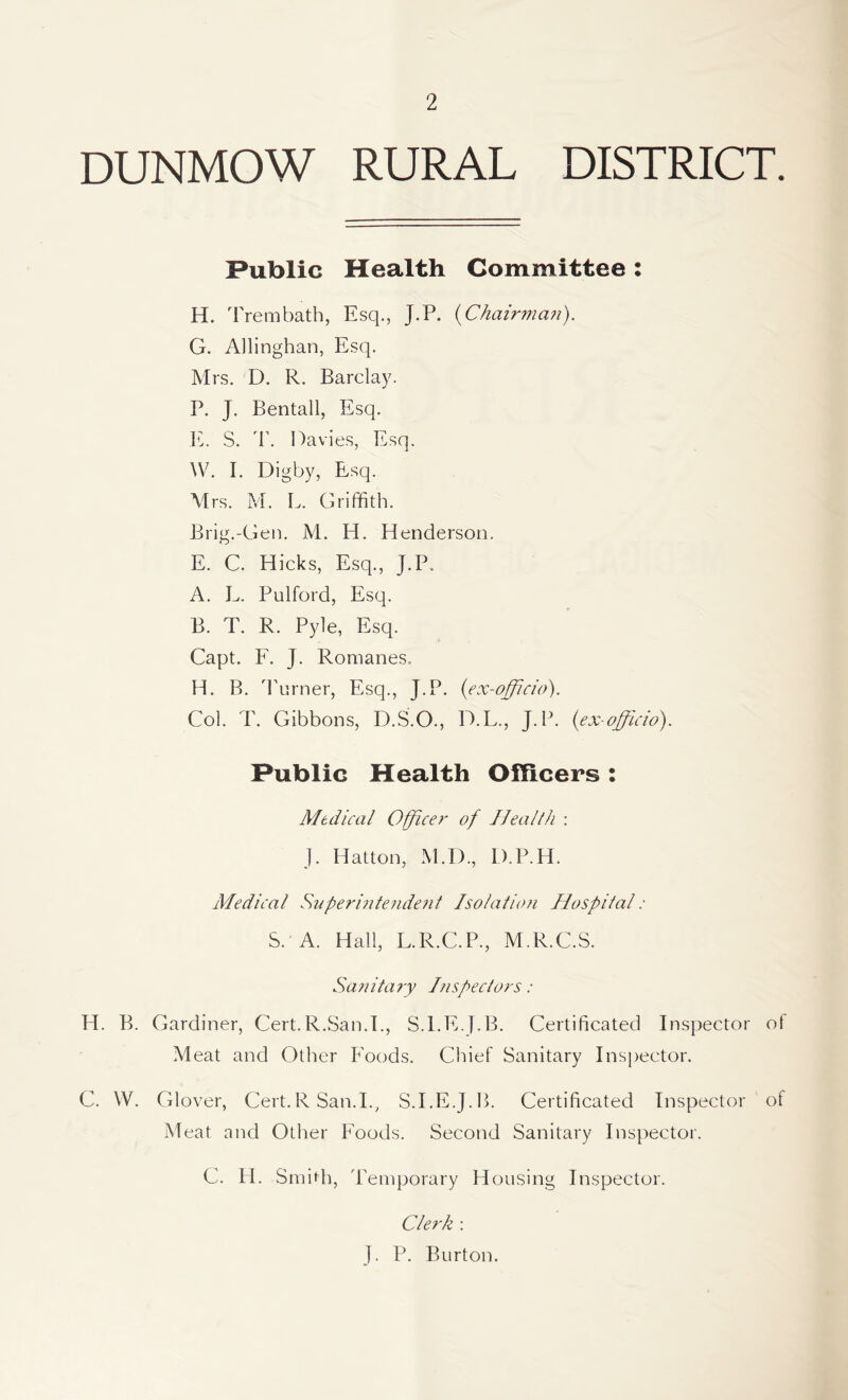 DUNMOW RURAL DISTRICT. Public Health Committee: H. Trembath, Esq., J.P. (Chairman). G. Allinghan, Esq. Mrs. D. R. Barclay. P. J. Bentall, Esq. E. S. T. Davies, Esq. W. L Digby, Esq. Mrs. M. L. Griffith. Brig.-Gen. M. H. Henderson. E. C. Hicks, Esq., J.P, A. L. Pulford, Esq. B. T. R. Pyle, Esq. Capt. F. J. Romanes. H. B. Turner, Esq., J.P. (ex-officio). Col. T. Gibbons, D.S.O., D.L., J.P. (ex-officio). Public Health Officers : Medical Officer of Health : J. Hatton, M.D., D.P.H. Medical Superintendent Isolatum Hospital : S. A. Hall, L.R.C.P., M.R.C.S. Sanitary Inspectors : H. B. Gardiner, Cert.R.San.E, S.EE.J.B. Certificated Inspector ot Meat and Other Foods. Chief Sanitary Inspector. C. W. Glover, Cert.R San.I., S.I.E.J.B. Certificated Inspector of Meat and Other Foods. Second Sanitary Inspector. C. H. Smith, Temporary Housing Inspector. Clerk : J. P. Burton.