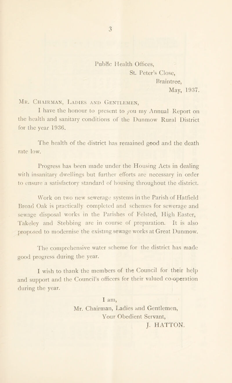 Public Health Offices, St. Peter’s Close, Braintree, May, 1937. Mr. Chairman, Ladies and Gentlemen, I have the honour to present to you my Annual Report on the health and sanitary conditions of the Dunmow Rural District for the year 1936. The health of the district has remained good and the death rate low. Progress has been made under the Housing Acts in dealing with insanitary dwellings but further efforts are necessary in order to ensure a satisfactory standard of housing throughout the district. Work on two new sewerage systems in the Parish of Hatfield Broad Oak is practically completed and schemes for sewerage and sewage disposal works in the Parishes of Felsted, High Easter, Takeley and Stebbing are in course of preparation. It is also proposed to modernise the existing sewage works at Great Dunmow. The comprehensive water scheme for the district has made good progress during the year. I wish to thank the members of the Council for their help and support and the Council’s officers for their valued co-operation during the year. I am, Mr. Chairman, Ladies and Gentlemen, Your Obedient Servant, J. HATTON.