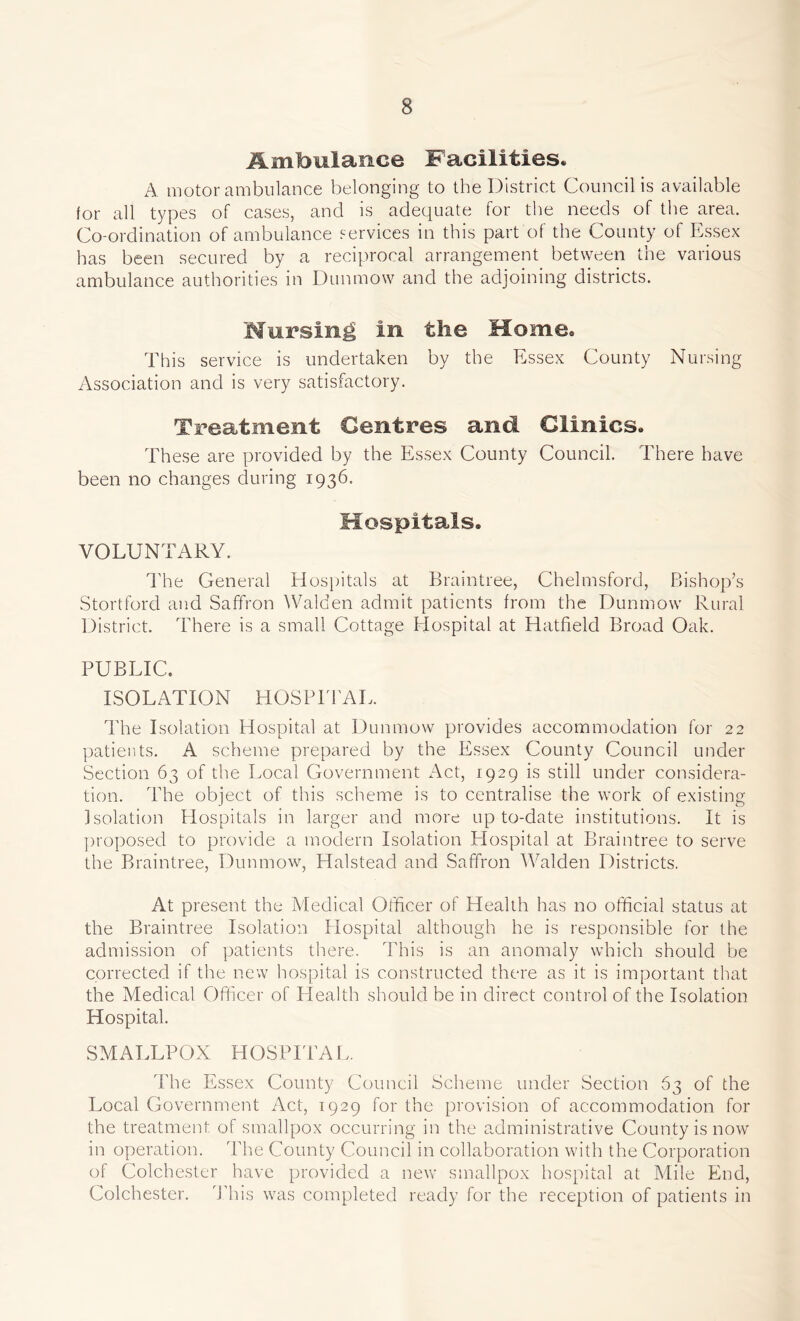 Ambulance Facilities. A motor ambulance belonging to the District Council is available for all types of cases, and is adequate for the needs of the area. Co-ordination of ambulance services in this part of the County of Essex has been secured by a reciprocal arrangement between the various ambulance authorities in Dunmow and the adjoining districts. Mursing in the Home. This service is undertaken by the Essex County Nursing Association and is very satisfactory. Treatment Centres and Clinics. These are provided by the Essex County Council. There have been no changes during 1936. Hospitals. VOLUNTARY. Idle General Hospitals at Braintree, Chelmsford, Bishop’s Stortford and Saffron Walden admit patients from the Dunmow Rural District. There is a small Cottage Hospital at Hatfield Broad Oak. PUBLIC, ISOLATION HOSPITAL. The Isolation Hospital at Dunmow provides accommodation for 22 patients. A scheme prepared by the Essex County Council under Section 63 of the Local Government Act, 1929 is still under considera- tion. The object of this scheme is to centralise the work of existing Isolation Hospitals in larger and more up to-date institutions. It is proposed to provide a modern Isolation Hospital at Braintree to serve the Braintree, Dunmow, Halstead and Saffron Walden Districts. At present the Medical Officer of Health has no official status at the Braintree Isolation Hospital although he is responsible for the admission of patients there. This is an anomaly which should be corrected if the new hospital is constructed there as it is important that the Medical Officer of Health should be in direct control of the Isolation Hospital. SMALLPOX HOSPITAL. The Essex County Council Scheme under Section 63 of the Local Government Act, 1929 for the provision of accommodation for the treatment, of smallpox occurring in the administrative County is now in operation. The County Council in collaboration with the Corporation of Colchester have provided a new smallpox hospital at Mile End, Colchester. This was completed ready for the reception of patients in