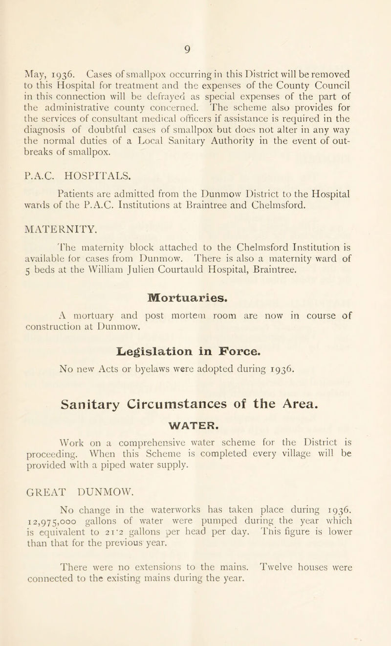 May, 1936. Cases ofsmallpox occurringin this District will be removed to this Hospital for treatment and the expenses of the County Council in this connection will be defrayed as special expenses of the part of the administrative county concerned. The scheme also provides for the services of consultant medical officers if assistance is required in the diagnosis of doubtful cases of smallpox but does not alter in any way the normal duties of a Local Sanitary Authority in the event of out- breaks of smallpox. P.A.C. HOSPITALS. Patients are admitted from the Dunmow District to the Hospital wards of the P.A.C. Institutions at Braintree and Chelmsford. MATERNITY. The maternity block attached to the Chelmsford Institution is available for cases from Dunmow. There is also a maternity ward of 5 beds at the William Julien Courtauld Hospital, Braintree. Mortuaries. A mortuary and post mortem room are now in course of construction at Dunmow. ^Legislation in Force. No new Acts or byelaws were adopted during 1936. Sanitary Circumstances of the Area. WATER. Work on a comprehensive water scheme for the District is proceeding. When this Scheme is completed every village will be provided with a piped water supply. GREAT DUNMOW. No change in the waterworks has taken place during 1936. 12,975,000 gallons of water were pumped during the year which is equivalent to 21'2 gallons per head per day. This figure is lower than that for the previous year. There were no extensions to the mains. Twelve houses were connected to the existing mains during the year.