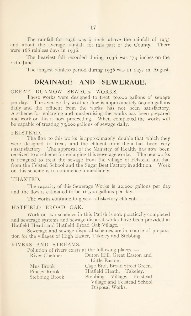 The rainfall for 1936 was \ inch above the rainfall of 1935 and about the average rainfall for this part of the County. There were 166 rainless days in 1936. The heaviest fall recorded during 1936 was ’73 inches on the :2th June. The longest rainless period during 1936 was 11 days in August. DRAINAGE AND SEWERAGE. GREAT DUNMOW SEWAGE WORKS. These works were designed to treat 50,000 gallons of sewage per day. The average dry weather flow is approximately 60,000 gallons daily and the effluent from the works has not been satisfactory. A scheme for enlarging and modernising the works has been prepared and work on this is now proceeding. When completed the works will be capable of treating 75,000 gallons of sewage daily. FELSTEAD. The flow to this works is approximately double that which they were designed to treat, and the effluent from them has been very unsatisfactory. The approval of the Ministry of Health has now been received to a scheme for enlarging this sewerage works. The new works is designed to treat the sewage from the village of Felstead and that from the Felsted School and the Sugar Beet Factory in addition. Work on this scheme is to commence immediately. THAXTED. The capacity of this Sewerage Works is 22,000 gallons per day and the flow is estimated to be 16,500 gallons per day. The works continue to give a satisfactory effluent. HATFIELD BROAD OAK. Work on two schemes in this Parish is now practically completed and sewerage systems and sewage disposal works have been provided at Hatfield Heath and Hatfield Broad Oak Village. Sewerage and sewage disposal schemes are in course of prepara- tion for the villages of High Easter, Takeley and Stebbing. RIVERS AND STREAMS. Pollution of rivers exists at the following places :— River Chelmer Duton Hill, Great Easton and Little Easton. Mus Brook Cage End, Broad Street Green. Pincey Brook Hatfield Heath. Takeley. Stebbing Brook Stebbing Village, Felstead Village and Felstead School Disposal Works.