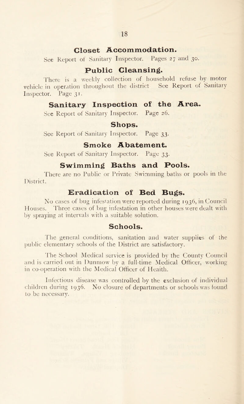 Closet Accommodation. See Report of Sanitary Inspector. Pages 27 and 30. Public Cleansing. There is a weekly collection of household refuse by motor vehicle in operation throughout the district See Report of Sanitary Inspector. Page 31. Sanitary Inspection of the Area. See Report of Sanitary Inspector. Page 26. Shops. See Report of Sanitary Inspector. Page 33. Smoke Abatement. See Report of Sanitary Inspector. Page 33. Swimming Baths and Pools. There are no Public or Private Swimming baths or pools in the District. Eradication of Bed Bugs. No cases of bug infestation were reported during 1936, in Council Houses. Three cases of bug infestation in other houses were dealt with by spraying at intervals with a suitable solution. Schools. The general conditions, sanitation and water supplies of the public elementary schools of the District are satisfactory. The School Medical service is provided by the County Council and is carried out in Dunmow by a full-time Medical Officer, working in co-operation with the Medical Officer of Heaith. Infectious disease was controlled by the exclusion of individual children during 1936. No closure of departments or schools was found to be necessary.