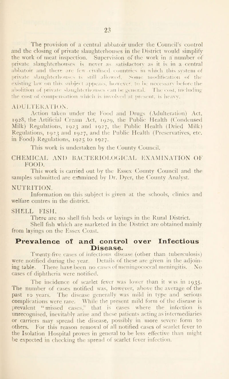 The provision of a central abbatoir under the Council’s control and the closing of private slaughterhouses in the District would simplify the work of meat inspection. Supervision of the work in a number of private slaughterhouses is never as satisfactory us it is in a central abbatoir and there are few civilised countries in which this system of private slaughterhouses is still allowed. Some modification of tilt existing law on this subject appears, however to be necessatw before the abolition of private slaughterhouses can be general. 1'he cost, including; the cost of compensation which is involved, at present, is hcavv. ADULTERATION. Action taken under the Rood and Drugs (Adulteration) Act, 1928, the Artificial Cream Act, 1929, the Public Health (Condensed Milk) Regulations, 1923 and 1927, the Public Health (Dried Milk) Regulations, 1923 and 1927, and the Public Health (Preservatives, etc. in Food) Regulations, 1925 to 1927. This work is undertaken by the County Council. CHEMICAL FOOD. AND BACTERIOLOGICAL EXAMINATION OF This work is carried out by the Essex County Council and the samples submitted are examined by Dr. Dyer, the County Analyst. NUTRITION. Information on this subject is given at the schools, clinics and welfare centres in the district. SHELL FISH. There are no shell fish beds or layings in the Rural District. Shell fish which are marketed in the District are obtained mainly from layings on the Essex Coast. Prevalence of and control over Infectious Disease. Twenty-five cases of infectious disease (other than tuberculosis) were notified during the year. Details of these are given in the adjoin- ing table. There have been no cases of meningococcal meningitis. No cases cf diphtheria were notified. The incidence of scarlet fever was lower than it was in 1935. The number of cases notified was, however, above the average of the past 10 years. The disease generally was mild in type and serious complications were rare. While the present mild form of the disease is prevalent “ missed cases,” that is cases where the infection is unrecognised, inevitably arise and these patients acting as intermediaries or carriers may spread the disease, possibly in more severe form to others. For this reason removal of all notified cases of scarlet fever to the Isolation Hospital proves in general to be less effective than might be expected in checking the spread of scarlet fever infection.