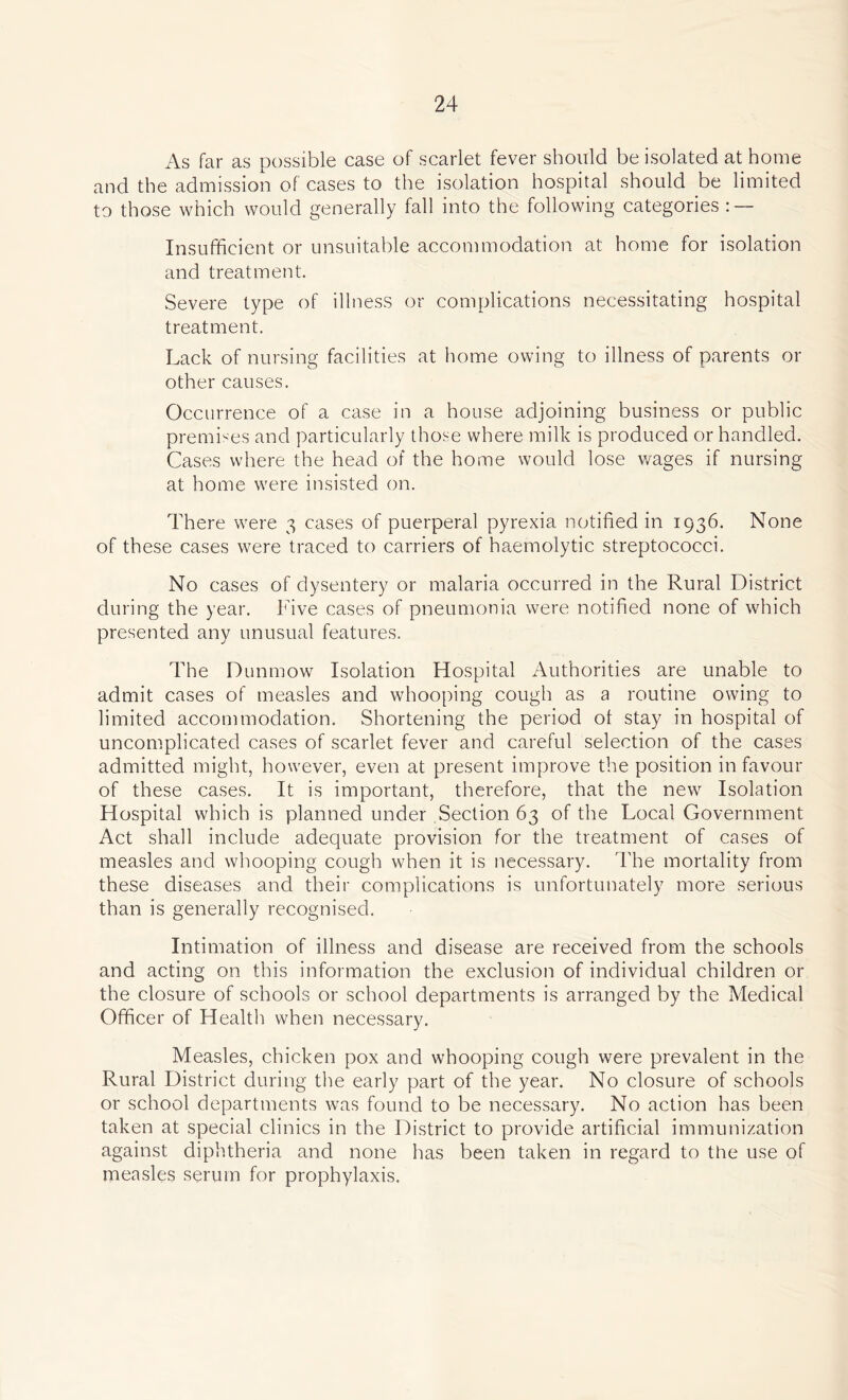 As far as possible case of scarlet fever should be isolated at home and the admission of cases to the isolation hospital should be limited to those which would generally fall into the following categories : — Insufficient or unsuitable accommodation at home for isolation and treatment. Severe type of illness or complications necessitating hospital treatment. Lack of nursing facilities at home owing to illness of parents or other causes. Occurrence of a case in a house adjoining business or public premises and particularly those where milk is produced or handled. Cases where the head of the home would lose wages if nursing at home were insisted on. There were 3 cases of puerperal pyrexia notified in 1936. None of these cases were traced to carriers of haemolytic streptococci. No cases of dysentery or malaria occurred in the Rural District during the year. Five cases of pneumonia were notified none of which presented any unusual features. The Dunmow Isolation Hospital Authorities are unable to admit cases of measles and whooping cough as a routine owing to limited accommodation. Shortening the period ot stay in hospital of uncomplicated cases of scarlet fever and careful selection of the cases admitted might, however, even at present improve the position in favour of these cases. It is important, therefore, that the new Isolation Hospital which is planned under Section 63 of the Local Government Act shall include adequate provision for the treatment of cases of measles and whooping cough when it is necessary. The mortality from these diseases and their complications is unfortunately more serious than is generally recognised. Intimation of illness and disease are received from the schools and acting on this information the exclusion of individual children or the closure of schools or school departments is arranged by the Medical Officer of Health when necessary. Measles, chicken pox and whooping cough were prevalent in the Rural District during the early part of the year. No closure of schools or school departments was found to be necessary. No action has been taken at special clinics in the District to provide artificial immunization against diphtheria and none has been taken in regard to the use of measles serum for prophylaxis.