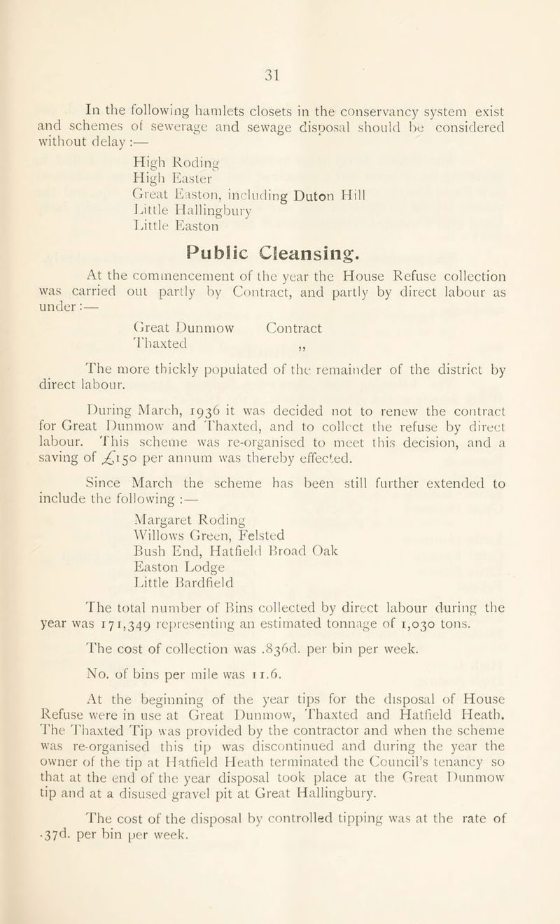 In the following hamlets closets in the conservancy system exist and schemes of sewerage and sewage disposal should be considered without delay :— High Roding High Easter Great Easton, including Duton Hill Eittle Hallingbury Little Easton Public Cleansing. At the commencement of the year the House Refuse collection was carried out partly by Contract, and partly by direct labour as under:— Great Dunmow Contract Thaxted ,, The more thickly populated of the remainder of the district by direct labour. During March, 1936 it was decided not to renew the contract for Great Dunmow and Thaxted, and to collect the refuse by direct labour. This scheme was re-organised to meet this decision, and a saving of ^150 per annum was thereby effected. Since March the scheme has been still further extended to include the following :— Margaret Roding Willows Green, Felsted Bush End, Hatfield Broad Oak Easton Lodge Little Bardfield The total number of Bins collected by direct labour during the year was 171,349 representing an estimated tonnage of 1,030 tons. The cost of collection was .836d. per bin per week. No. of bins per mile was 11.6. At the beginning of the year tips for the disposal of House Refuse were in use at Great Dunmow, Thaxted and Hatfield Heath. The Thaxted Tip was provided by the contractor and when the scheme was re-organised this tip was discontinued and during the year the owner of the tip at Hatfield Heath terminated the Council’s tenancy so that at the end of the year disposal took place at the Great Dunmow tip and at a disused gravel pit at Great Hallingbury. The cost of the disposal by controlled tipping was at the rate of • 37d. per bin per week.