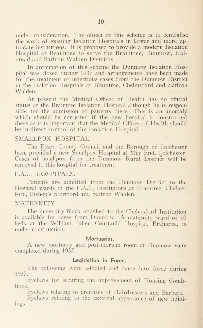 under consideration. The object of this scheme is to centralise the work of existing Isolation Hospitals in larger and more up- to-date institutions. It is proposed to provide a modern Isolation Hospital at Braintree to serve the Braintree, Dunmow, Hal- stead and Saffron Walden Districts. In anticipation of this scheme the Dunmow Isolation Hos- pital was closed during 1937 and arrangements have been made for the treatment of infectious cases from the Dunmow District in the Isolation Hospitals at Braintree, Chelmsford and Saffron Walden. At present the Medical Officer of Health has no official status at the Braintree Isolation Hospital although he is respon- sible for the admission of patients there. This is an anomaly which should be corrected if the new hospital is constructed there as it is important that the Medical Officer of Health should be in direct control of the Isolation Hospital. SMALLPOX HOSPITAL. The Essex County Council and the Borough of Colchester have provided a new Smallpox Hospital at Mile End, Colchester. Cases of smallpox from the Dunmow Rural District will be removed to this hospital for treatment. P.A.C. HOSPITALS. Patients are admitted from the Dunmow District to the Hospital wards of the P.A.C. Institutions at Braintree, Chelms- ford, Bishop’s Stortford and Saffron Walden. MATERNITY. The maternity block attached to the Chelmsford Institution is available for cases from Dunmow. A maternity ward of 10 beds at the William Juhen Courtauld Hospital, Braintree, is under construction. Mortuaries. A new mortuary and post-mortem room at Dunmow were completed during 1937. Legislation in Force. The following were adopted and came into force during 1937. Byelaws for securing the improvement of Housing Condi- tions. Byelaws relating to premises of Hairdressers and Barbers. Byelaws relating to the external appearance of new build- ings.