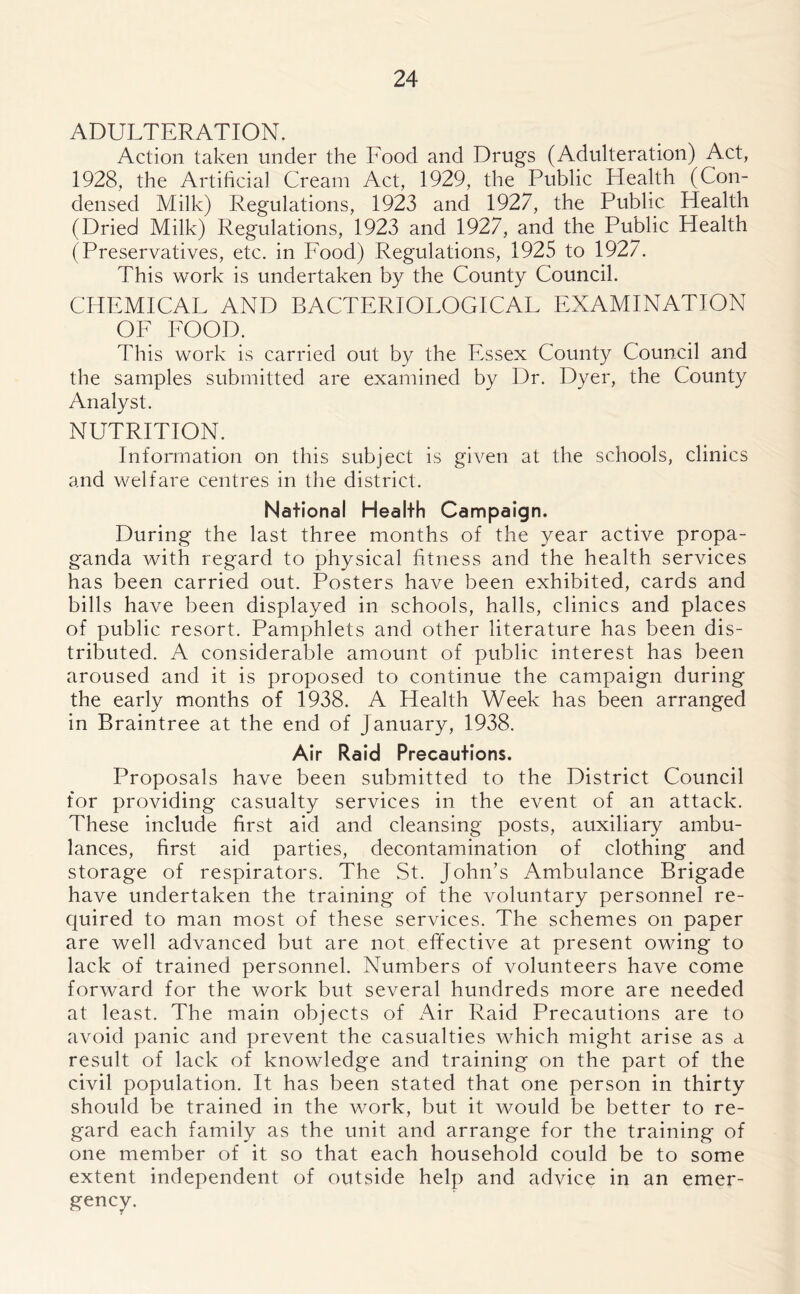 ADULTERATION. Action taken under the Food and Drugs (Adulteration) Act, 1928, the Artificial Cream Act, 1929, the Public Health (Con- densed Milk) Regulations, 1923 and 1927, the Public Health (Dried Milk) Regulations, 1923 and 1927, and the Public Health (Preservatives, etc. in Food) Regulations, 1925 to 1927. This work is undertaken by the County Council. CHEMICAL AND BACTERIOLOGICAL EXAMINATION OF FOOD. This work is carried out by the Essex County Council and the samples submitted are examined by Dr. Dyer, the County Analyst. NUTRITION. Information on this subject is given at the schools, clinics and welfare centres in the district. National Health Campaign. During the last three months of the year active propa- ganda with regard to physical fitness and the health services has been carried out. Posters have been exhibited, cards and bills have been displayed in schools, halls, clinics and places of public resort. Pamphlets and other literature has been dis- tributed. A considerable amount of public interest has been aroused and it is proposed to continue the campaign during the early months of 1938. A Health Week has been arranged in Braintree at the end of January, 1938. Air Raid Precautions. Proposals have been submitted to the District Council for providing casualty services in the event of an attack. These include first aid and cleansing posts, auxiliary ambu- lances, first aid parties, decontamination of clothing and storage of respirators. The St. John’s Ambulance Brigade have undertaken the training of the voluntary personnel re- quired to man most of these services. The schemes on paper are well advanced but are not effective at present owing to lack of trained personnel. Numbers of volunteers have come forward for the work but several hundreds more are needed at least. The main objects of Air Raid Precautions are to avoid panic and prevent the casualties which might arise as a result of lack of knowledge and training on the part of the civil population. It has been stated that one person in thirty should be trained in the work, but it would be better to re- gard each family as the unit and arrange for the training of one member of it so that each household could be to some extent independent of outside help and advice in an emer- gency.