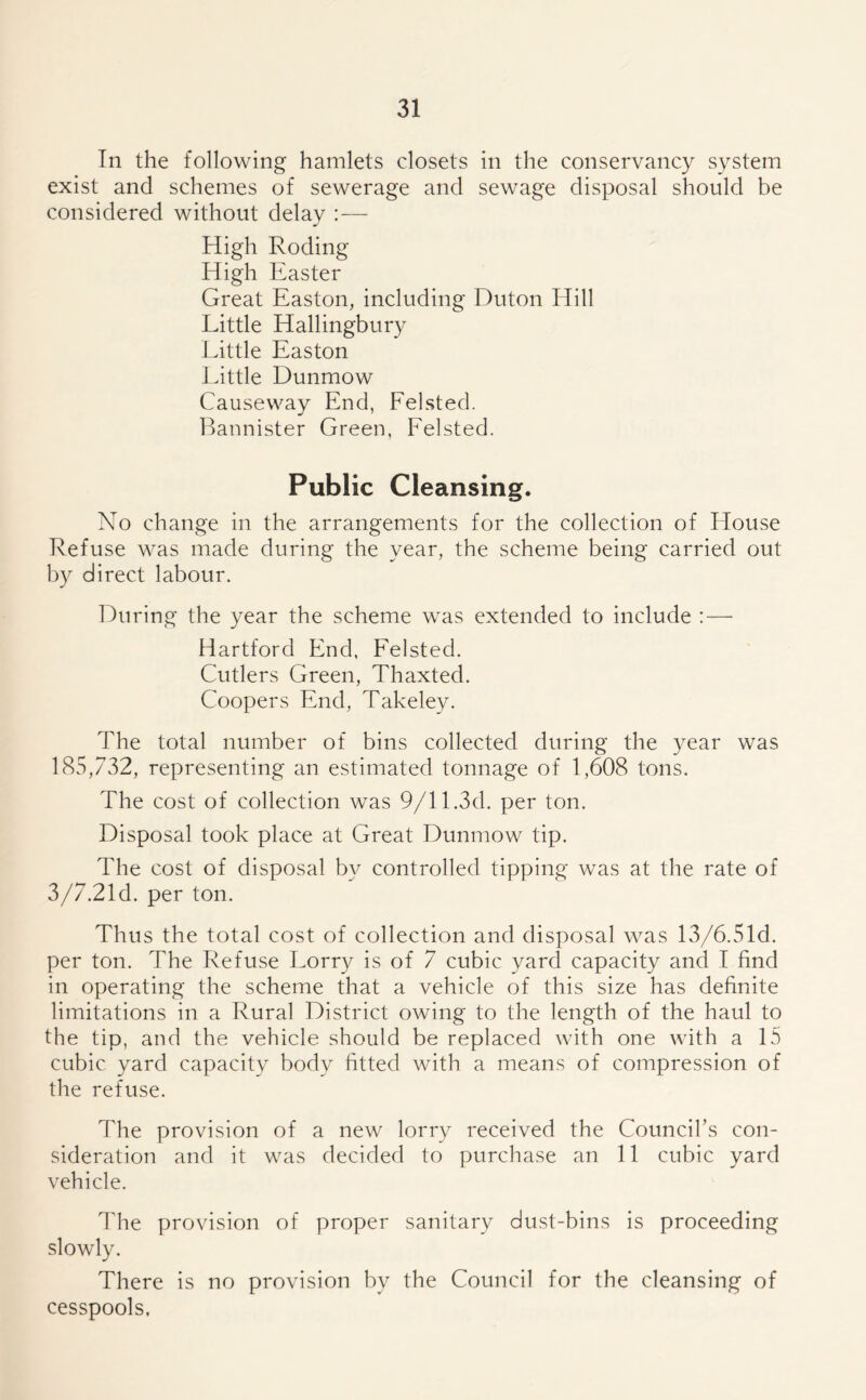 In the following hamlets closets in the conservancy system exist and schemes of sewerage and sewage disposal should be considered without delay :— High Roding High Easter Great Easton, including Duton Hill Little Hallingbury Little Easton Little Dunmow Causeway End, Felsted. Bannister Green, Felsted. Public Cleansing. No change in the arrangements for the collection of House Refuse was made during the year, the scheme being carried out by direct labour. During the year the scheme was extended to include : — Hartford End, Felsted. Cutlers Green, Thaxted. Coopers End, Takeley. The total number of bins collected during the year was 185,732, representing an estimated tonnage of 1,608 tons. The cost of collection was 9/11.3d. per ton. Disposal took place at Great Dunmow tip. The cost of disposal by controlled tipping was at the rate of 3/7.21d. per ton. Thus the total cost of collection and disposal was 13/6.5Id. per ton. The Refuse Lorry is of 7 cubic yard capacity and I find in operating the scheme that a vehicle of this size has definite limitations in a Rural District owing to the length of the haul to the tip, and the vehicle should be replaced with one with a 15 cubic yard capacity body fitted with a means of compression of the refuse. The provision of a new lorry received the Council’s con- sideration and it was decided to purchase an 11 cubic yard vehicle. The provision of proper sanitary dust-bins is proceeding slowly. There is no provision by the Council for the cleansing of cesspools.