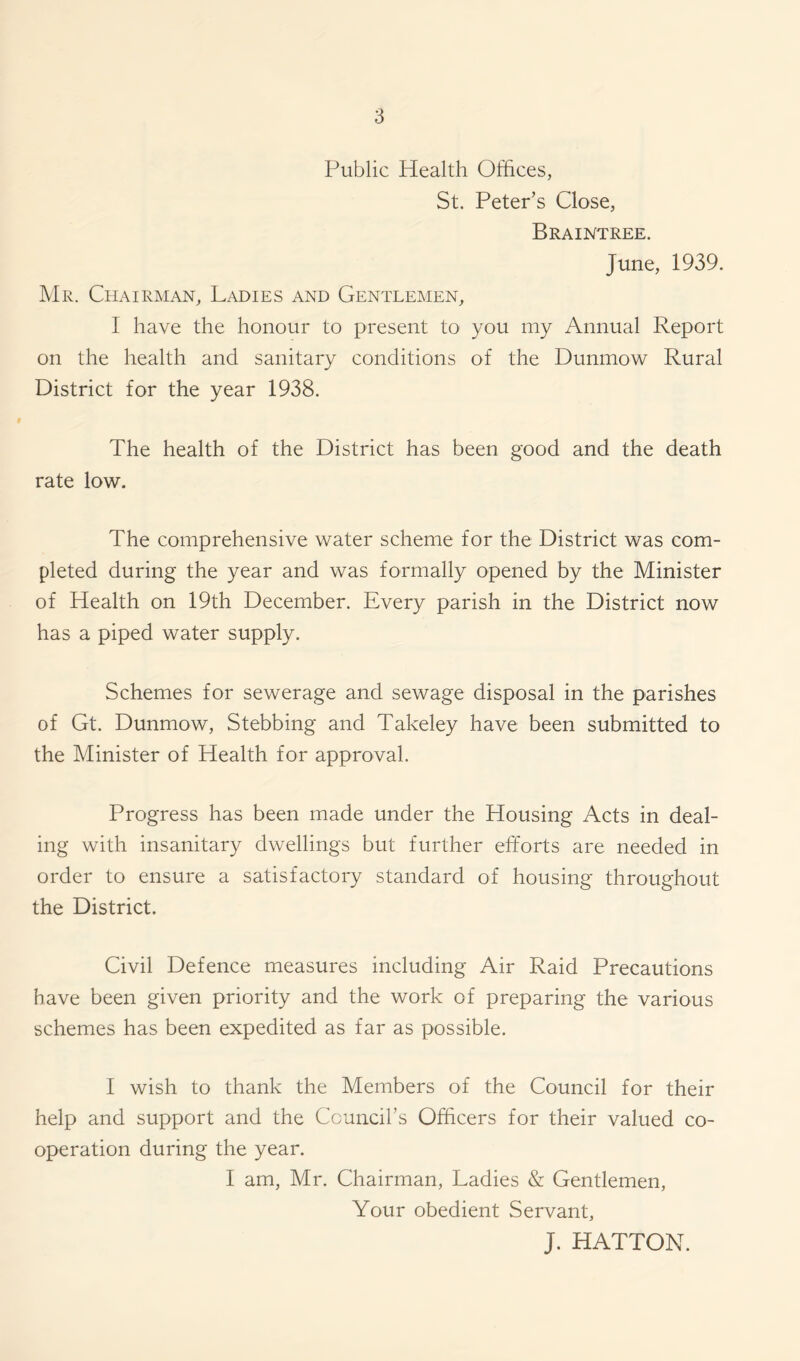 Public Health Offices, St. Peter’s Close, Braintree. June, 1939. Mr. Chairman, Ladies and Gentlemen, I have the honour to present to you my Annual Report on the health and sanitary conditions of the Dunmow Rural District for the year 1938. The health of the District has been good and the death rate low. The comprehensive water scheme for the District was com- pleted during the year and was formally opened by the Minister of Health on 19th December. Every parish in the District now has a piped water supply. Schemes for sewerage and sewage disposal in the parishes of Gt. Dunmow, Stebbing and Takeley have been submitted to the Minister of Health for approval. Progress has been made under the Housing Acts in deal- ing with insanitary dwellings but further efforts are needed in order to ensure a satisfactory standard of housing throughout the District. Civil Defence measures including Air Raid Precautions have been given priority and the work of preparing the various schemes has been expedited as far as possible. I wish to thank the Members of the Council for their help and support and the Council’s Officers for their valued co- operation during the year. I am, Mr. Chairman, Ladies & Gentlemen, Your obedient Servant, J. HATTON.