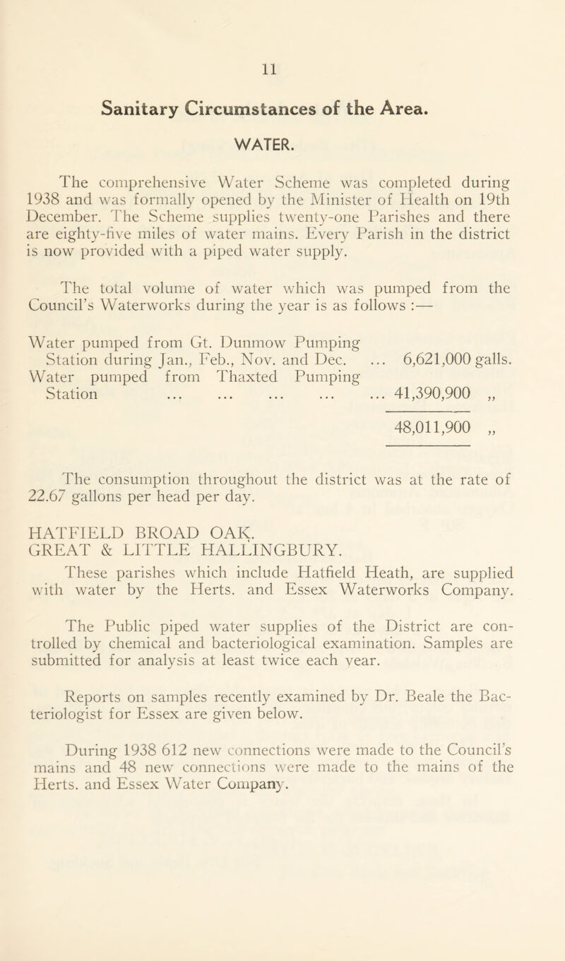 Sanitary Circumstances of the Area. WATER. The comprehensive Water Scheme was completed during 1938 and was formally opened by the Minister of Health on 19th December. The Scheme supplies twenty-one Parishes and there are eighty-five miles of water mains. Every Parish in the district is now provided with a piped water supply. The total volume of water which was pumped from the Council’s Waterworks during the year is as follows : — Water pumped from Gt. Dunmow Pumping Station during Jan., Feb., Nov. and Dec. ... 6,621,000galls. Water pumped from Thaxted Pumping Station ... ... ... ... ... 41,390,900 „ 48,011,900 „ ddie consumption throughout the district was at the rate of 22.67 gallons per head per day. HATFIELD BROAD OAK. GREAT & LITTLE HALLINGBURY. These parishes which include Hatfield Heath, are supplied with water by the Herts, and Essex Waterworks Company. The Public piped water supplies of the District are con- trolled by chemical and bacteriological examination. Samples are submitted for analysis at least twice each vear. Reports on samples recently examined by Dr. Beale the Bac- teriologist for Essex are given below. During 1938 612 new connections were made to the Council’s mains and 48 new connections were made to the mains of the Herts, and Essex Water Company.