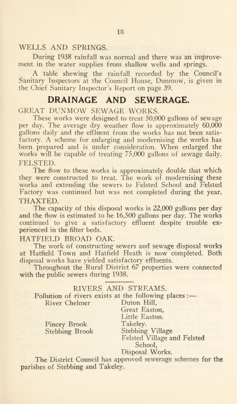 WELLS AND SPRINGS. During 1938 rainfall was normal and there was an improve- ment in the water supplies from shallow wells and springs. A table shewing the rainfall recorded by the Councirs Sanitary Inspectors at the Council House, Dunmow, is given in the Chief Sanitary Inspector’s Report on page 39. DRAINAGE AND SEWERAGE. GREAT DUNMOW SEWAGE WORKS. These works were designed to treat 50,000 gallons of sewage per day. The average dry weather flow is approximately 60,000 gallons daily and the effluent from the works has not been satis- factory. A scheme for enlarging and modernising the works has been prepared and is under consideration. When enlarged the works will be capable of treating 75,000 gallons of sewage daily. FELSTED. The flow to these works is approximately double that which they were constructed to treat. The work of modernising these works and extending the sewers to Felsted School and Felsted Factory was continued but was not completed during the year. THAXTED. The capacity of this disposal works is 22,000 gallons per day and the flow is estimated to be 16,500 gallons per day. The works continued to give a satisfactory effluent despite trouble ex- perienced in the filter beds. HATFIELD BROAD OAK. The work of constructing sewers and sewage disposal works at Hatfield Town and Hatfield Heath is now completed. Both disposal works have yielded satisfactory effluents. Throughout the Rural District 67 properties were connected with the public sewers during 1938. RIVERS AND STREAMS. Pollution of rivers exists at the following places :— River Chelmer Duton Hill, Great Easton, Little Easton. Pincey Brook Takeley. Stebbing Brook Stebbing Village Felsted Village and Felsted School, Disposal Works. The District Council has approved sewerage schemes for the parishes of Stebbing and Takeley.