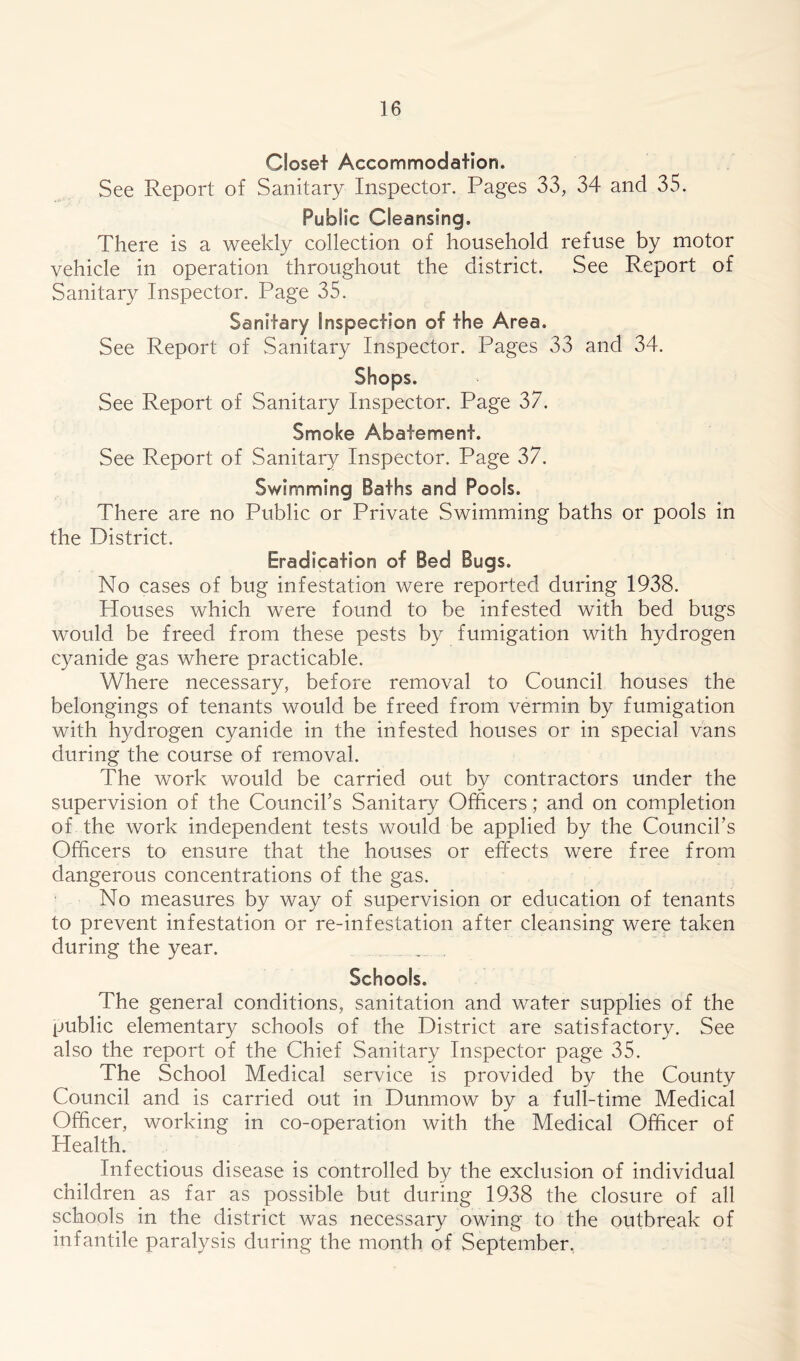 Closet Accommodation. See Report of Sanitary Inspector. Pages 33, 34 and 35. Public Cleansing. There is a weekly collection of household refuse by motor vehicle in operation throughout the district. See Report of Sanitary Inspector. Page 35. Sanitary Inspection of the Area. See Report of Sanitary Inspector. Pages 33 and 34. Shops. See Report of Sanitary Inspector. Page 37. Smoke Abatement. See Report of Sanitary Inspector. Page 37. Swimming Baths and Pools. There are no Public or Private Swimming baths or pools in the District. Eradication of Bed Bugs. No cases of bug infestation were reported during 1938. Houses which were found to be infested with bed bugs would be freed from these pests by fumigation with hydrogen cyanide gas where practicable. Where necessary, before removal to Council houses the belongings of tenants would be freed from vermin by fumigation with hydrogen cyanide in the infested houses or in special vans during the course of removal. The work would be carried out by contractors under the supervision of the Council’s Sanitary Officers; and on completion of the work independent tests would be applied by the Council’s Officers to ensure that the houses or effects were free from dangerous concentrations of the gas. No measures by way of supervision or education of tenants to prevent infestation or re-infestation after cleansing were taken during the year. Schools. The general conditions, sanitation and water supplies of the public elementary schools of the District are satisfactory. See also the report of the Chief Sanitary Inspector page 35. The School Medical service is provided by the County Council and is carried out in Dunmow by a full-time Medical Officer, working in co-operation with the Medical Officer of Health. Infectious disease is controlled by the exclusion of individual children as far as possible but during 1938 the closure of all schools in the district was necessary owing to the outbreak of infantile paralysis during the month of September.