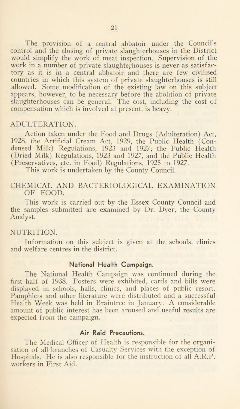 The provision of a central abbatoir under the Council’s control and the closing of private slaughterhouses in the District would simplify the work of meat inspection. Supervision of the work in a number of private slaughterhouses is never as satisfac- tory as it is in a central abbatoir and there are few civilised countries in which this system of private slaughterhouses is still allowed. Some modification of the existing law on this subject appears, however, to be necessary before the abolition of private slaughterhouses can be general. The cost, including the cost of compensation which is involved at present, is heavy. ADULTERATION. Action taken under the Food and Drugs (Adulteration) Act, 1928, the Artificial Cream Act, 1929, the Public Health (Con- densed Milk) Regulations, 1923 and 1927, the Public Health (Dried Milk) Regulations, 1923 and 1927, and the Public Health (Preservatives, etc. in Food) Regulations, 1925 to 1927. This work is undertaken by the County Council. CHEMICAL AND BACTERIOLOGICAL EXAMINATION OF FOOD. This work is carried out by the Essex County Council and the samples submitted are examined by Dr. Dyer, the County Analyst. NUTRITION. Information on this subject is given at the schools, clinics and welfare centres in the district. National Health Campaign. The National Health Campaign was continued during the first half of 1938. Posters were exhibited, cards and bills were displayed in schools, halls, clinics, and places of public resort. Pamphlets and other literature were distributed and a successful Health Week was held in Braintree in January. A considerable amount of public interest has been aroused and useful results are expected from the campaign. Air Raid Precautions. The Medical Officer of Health is responsible for the organi- sation of all branches of Casualty Services with the exception of Hospitals. He is also responsible for the instruction of all A.R.P. workers in First Aid.
