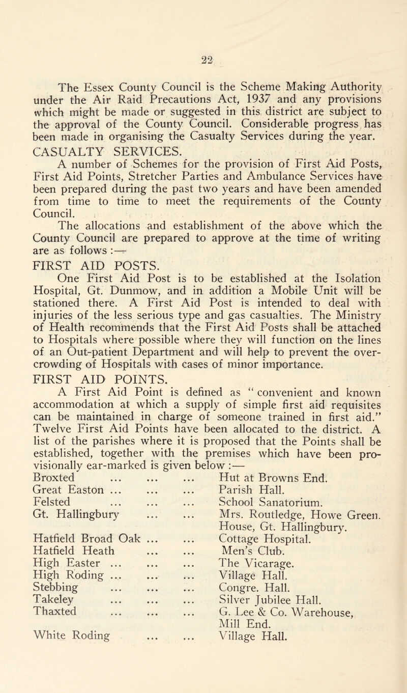 The Essex County Council is the Scheme Making Authority under the Air Raid Precautions Act, 1937 and any provisions which might be made or suggested in this district are subject to the approval of the County Council. Considerable progress has been made in organising the Casualty Services during the year. CASUALTY SERVICES. A number of Schemes for the provision of First Aid Posts, First Aid Points, Stretcher Parties and Ambulance Services have been prepared during the past two years and have been amended from time to time to meet the requirements of the County Council. The allocations and establishment of the above which the County Council are prepared to approve at the time of writing are as follows FIRST AID POSTS. One First Aid Post is to be established at the Isolation Hospital, Gt. Dunmow, and in addition a Mobile Unit will be stationed there. A First Aid Post is intended to deal with injuries of the less serious type and gas casualties. The Ministry of Health recommends that the First Aid Posts shall be attached to Hospitals where possible where they will function on the lines of an Out-patient Department and will help to prevent the over- crowding of Hospitals with cases of minor importance. FIRST AID POINTS. A First Aid Point is defined as “ convenient and known accommodation at which a supply of simple first aid requisites can be maintained in charge of someone trained in first aid/’ Twelve First Aid Points have been allocated to the district. A list of the parishes where it is proposed that the Points shall be established, together with the premises which have been pro- visionally ear-marked is given below :— Hut at Browns End. Broxted Great Easton ... Felsted Gt. Hallingbury Hatfield Broad Oak Hatfield Heath High Easter High Roding . Stebbing T akeley Thaxted White Roding Parish Hall. School Sanatorium. Mrs. Routledge, Howe Green. House, Gt. Hallingbury. Cottage Hospital. Men’s Club. The Vicarage. Village Hall. Congre. Hall. Silver Jubilee Hall. G. Lee & Co. Warehouse, Mill End. Village Hall.