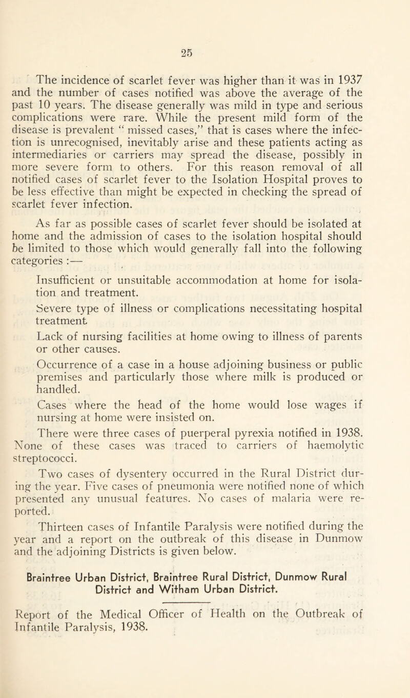 The incidence of scarlet fever was higher than it was in 1937 and the number of cases notified was above the average of the past 10 years. The disease generally was mild in type and serious complications were rare. While the present mild form of the disease is prevalent “ missed cases,” that is cases where the infec- tion is unrecognised, inevitably arise and these patients acting as intermediaries or carriers may spread the disease, possibly in more severe form to others. For this reason removal of all notified cases of scarlet fever to the Isolation Hospital proves to be less effective than might be expected in checking the spread of scarlet fever infection. As far as possible cases of scarlet fever should be isolated at home and the admission of cases to the isolation hospital should be limited to those which would generally fall into the following categories :— Insufficient or unsuitable accommodation at home for isola- tion and treatment. Severe type of illness or complications necessitating hospital treatment Lack of nursing facilities at home owing to illness of parents or other causes. Occurrence of a case in a house adjoining business or public premises and particularly those where milk is produced or handled. Cases where the head of the home would lose wages if nursing at home were insisted on. There were three cases of puerperal pyrexia notified in 1938. None of these cases was traced to carriers of haemolytic streptococci. Two cases of dysentery occurred in the Rural District dur- ing the year. Five cases of pneumonia were notified none of which presented any unusual features. No cases of malaria were re- ported. Thirteen cases of Infantile Paralysis were notified during the year and a report on the outbreak of this disease in Dunmow and the adjoining Districts is given below. Braintree Urban District, Braintree Rural District, Dunmow Rural District and Witham Urban District. Report of the Medical Officer of Health on the Outbreak of Infantile Paralysis, 1938.