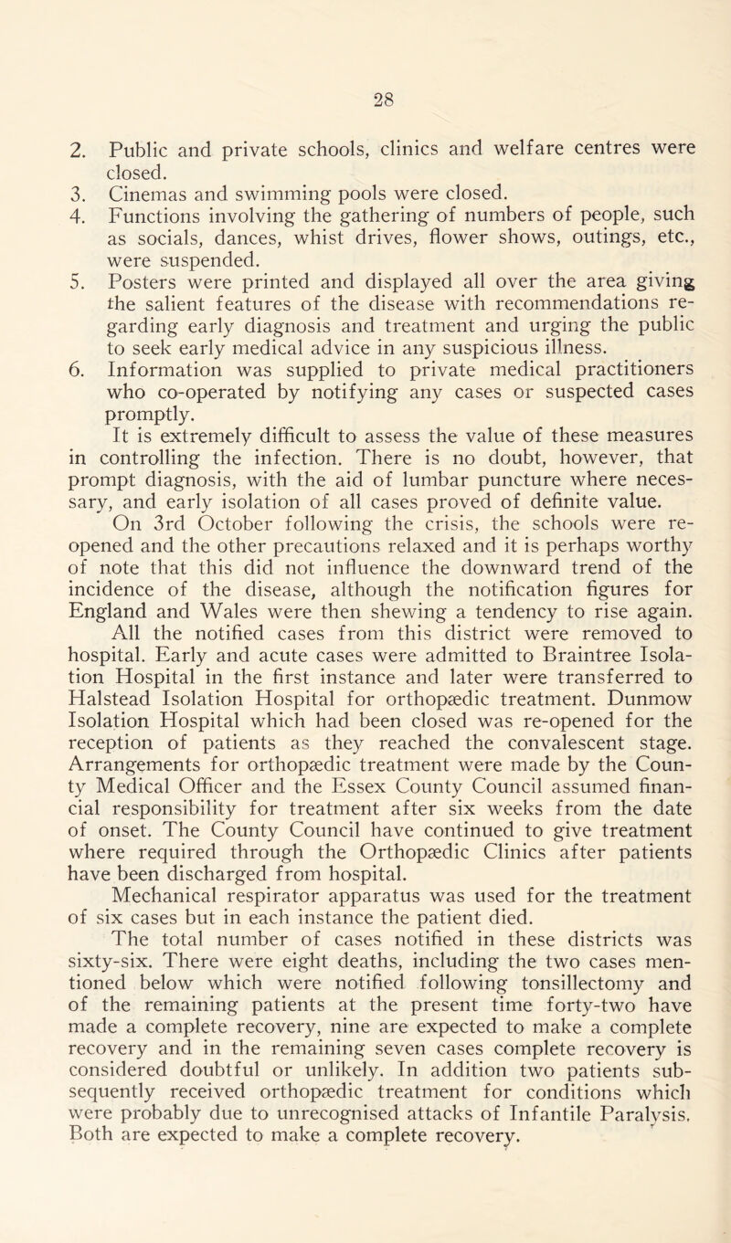 2. Public and private schools, clinics and welfare centres were closed. 3. Cinemas and swimming pools were closed. 4. Functions involving the gathering of numbers of people, such as socials, dances, whist drives, flower shows, outings, etc., were suspended. 5. Posters were printed and displayed all over the area giving the salient features of the disease with recommendations re- garding early diagnosis and treatment and urging the public to seek early medical advice in any suspicious illness. 6. Information was supplied to private medical practitioners who co-operated by notifying any cases or suspected cases promptly. It is extremely difficult to assess the value of these measures in controlling the infection. There is no doubt, however, that prompt diagnosis, with the aid of lumbar puncture where neces- sary, and early isolation of all cases proved of definite value. On 3rd October following the crisis, the schools were re- opened and the other precautions relaxed and it is perhaps worthy of note that this did not influence the downward trend of the incidence of the disease, although the notification figures for England and Wales were then shewing a tendency to rise again. All the notified cases from this district were removed to hospital. Early and acute cases were admitted to Braintree Isola- tion Hospital in the first instance and later were transferred to Halstead Isolation Hospital for orthopaedic treatment. Dunmow Isolation Hospital which had been closed was re-opened for the reception of patients as they reached the convalescent stage. Arrangements for orthopaedic treatment were made by the Coun- ty Medical Officer and the Essex County Council assumed finan- cial responsibility for treatment after six weeks from the date of onset. The County Council have continued to give treatment where required through the Orthopaedic Clinics after patients have been discharged from hospital. Mechanical respirator apparatus was used for the treatment of six cases but in each instance the patient died. The total number of cases notified in these districts was sixty-six. There were eight deaths, including the two cases men- tioned below which were notified following tonsillectomy and of the remaining patients at the present time forty-two have made a complete recovery, nine are expected to make a complete recovery and in the remaining seven cases complete recovery is considered doubtful or unlikely. In addition two patients sub- sequently received orthopaedic treatment for conditions which were probably due to unrecognised attacks of Infantile Paralysis. Both are expected to make a complete recovery.