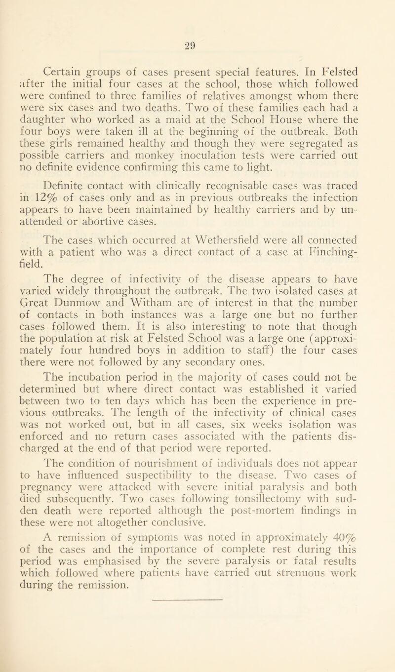Certain groups of cases present special features. In Felsted after the initial four cases at the school, those which followed were confined to three families of relatives amongst whom there were six cases and two deaths. Two of these families each had a daughter who worked as a maid at the School House where the four boys were taken ill at the beginning of the outbreak. Both these girls remained healthy and though they were segregated as possible carriers and monkey inoculation tests were carried out no definite evidence confirming this came to light. Definite contact with clinically recognisable cases was traced in 12% of cases only and as in previous outbreaks the infection appears to have been maintained by healthy carriers and by un- attended or abortive cases. The cases which occurred at Wethersfield were all connected with a patient who was a direct contact of a case at Finching- field. The degree of infectivity of the disease appears to have varied widely throughout the outbreak. The two isolated cases at Great Dunmow and Witham are of interest in that the number of contacts in both instances was a large one but no further cases followed them. It is also interesting to note that though the population at risk at Felsted School was a large one (approxi- mately four hundred boys in addition to staff) the four cases there were not followed by any secondary ones. The incubation period in the majority of cases could not be determined but where direct contact was established it varied between two to ten days which has been the experience in pre- vious outbreaks. The length of the infectivity of clinical cases was not worked out, but in all cases, six weeks isolation was enforced and no return cases associated with the patients dis- charged at the end of that period were reported. The condition of nourishment of individuals does not appear to have influenced suspectibility to the disease. Two cases of pregnancy were attacked with severe initial paralysis and both died subsequently. Two cases following tonsillectomy with sud- den death were reported although the post-mortem findings in these were not altogether conclusive. A remission of symptoms was noted in approximately 40% of the cases and the importance of complete rest during this period was emphasised by the severe paralysis or fatal results which followed where patients have carried out strenuous work during the remission.