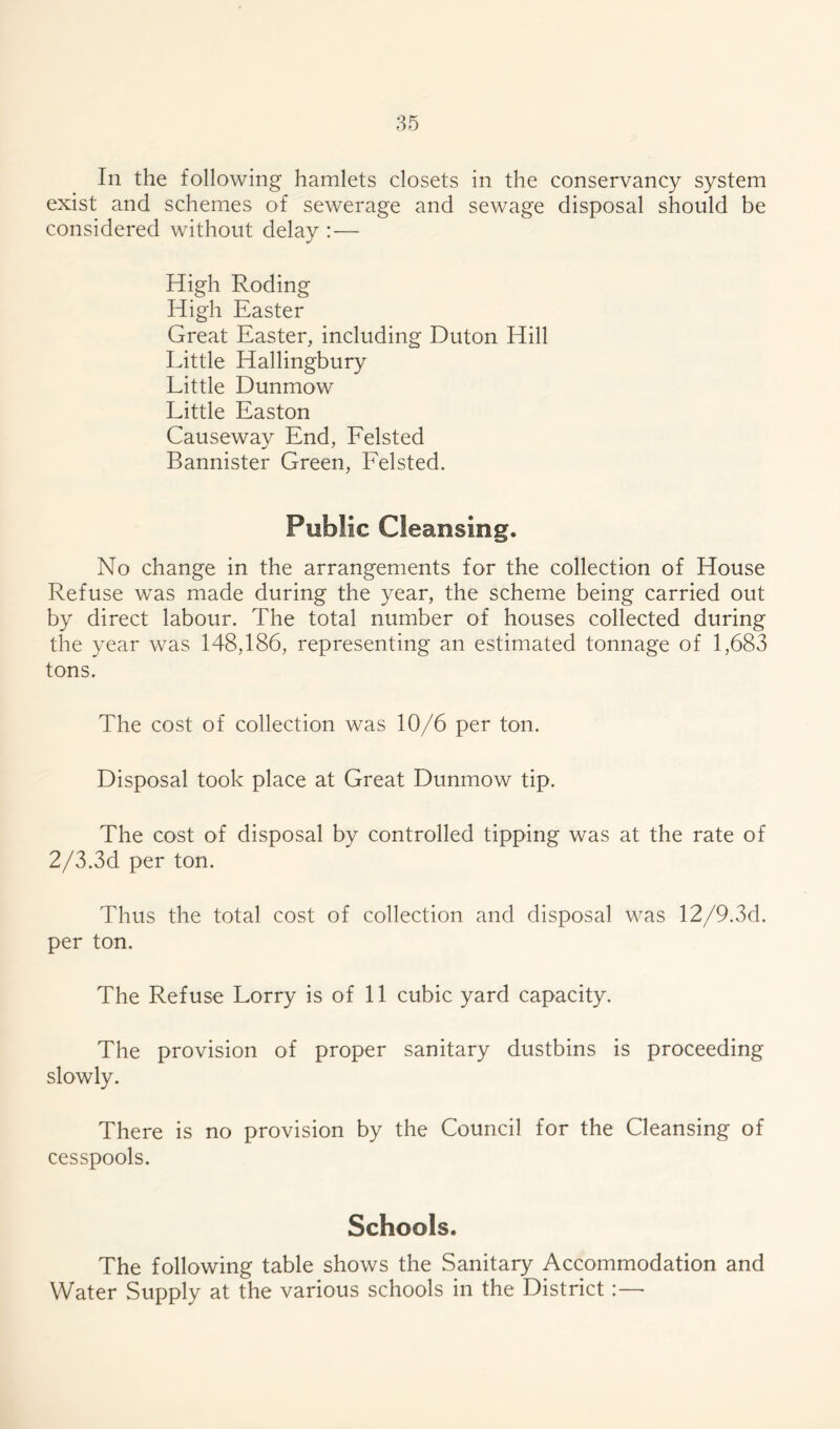 In the following hamlets closets in the conservancy system exist and schemes of sewerage and sewage disposal should be considered without delay : — High Roding High Easter Great Easter, including Duton Hill Little Hallingbury Little Dunmow Little Easton Causeway End, Felsted Bannister Green, Felsted. Public Cleansing. No change in the arrangements for the collection of House Refuse was made during the year, the scheme being carried out by direct labour. The total number of houses collected during the year was 148,186, representing an estimated tonnage of 1,683 tons. The cost of collection was 10/6 per ton. Disposal took place at Great Dunmow tip. The cost of disposal by controlled tipping was at the rate of 2/3.3d per ton. Thus the total cost of collection and disposal was 12/9.3d. per ton. The Refuse Lorry is of 11 cubic yard capacity. The provision of proper sanitary dustbins is proceeding slowly. There is no provision by the Council for the Cleansing of cesspools. Schools. The following table shows the Sanitary Accommodation and Water Supply at the various schools in the District
