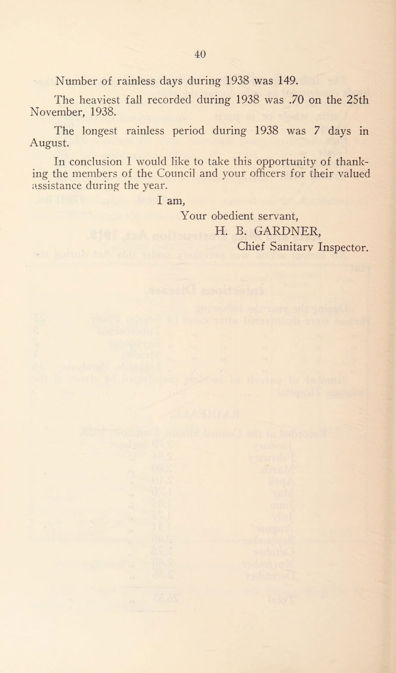 Number of rainless days during 1938 was 149. The heaviest fall recorded during 1938 was .70 on the 25th November, 1938. The longest rainless period during 1938 was 7 days in August. In conclusion I would like to take this opportunity of thank- ing the members of the Council and your officers for their valued assistance during the year. I am, Your obedient servant, H. B. GARDNER, Chief Sanitarv Inspector.