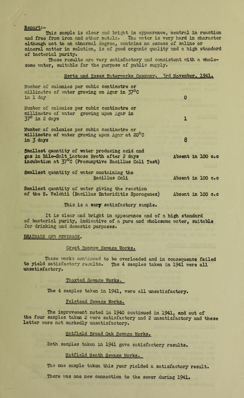 Report This sample is clear and bright in appearance, neutral in reaction and free from iron and other metals. The water is very hard in character although not to an abnormal degree, contains no excess of saline or mineral matter in solution, is of good organic quality and a high standard of bacterial purity. These results are very satisfactory and consistent \7ith a whole- some water, suitable for the purpose of public supply. Herts and Essex Waterworks Company. 3rd November. 1941. Number of colonies per cubic centimetre or millimetre of water growing on Agar in 37°C in 1 day 0 Number of colonies per cubic centimetre or millimetre of water growing upon Agar in 37° in 2 days Number of colonies per cubic centimetre or millimetre of water growing upon Agar' at 2Q°C in 3 days Smallest quantity of water producing acid and gas in Bile-Salt Lactose Broth after 2 days incubation at 37°C (Presumptive Bacillus Coli Test) 1 8 Absent in 100 c.c Smallest quantity of water containing the Bacillus Coli Absent in 100 c.c Smallest quantity of water giving the reaction of the B. Welchii (Bacillus Enteriditis Sporogenes) Absent in 100 c.c This is a uery satisfactory sample. It is clear and bright in appearance and of a high standard of bacterial purity, indicative of a pure and wholesome water, suitable for drinking and domestic purposes. DRAINAGE AND SEWERAGE. Great Durunow Sewage Works. These works continued to be overloaded and in consequence failed to yield satisfactory results. The 4 samples taken in 1941 were all unsatisfactory. Thaxted Sewage Works. The 4 samples taken in 1941, were all unsatisfactory. Feistead Sewage Works. The improvement noted in 1940 continued in 1941, and out of the four samples taken 2 were satisfactory and 2 unsatisfactory and these latter were not markedly unsatisfactory. Hatfield Broad Oak Sewage Works. Both samples taken in 1941 gave satisfactory results* Hatfield Heath Sewage Works. The one sample taken this year yielded a satisfactory result. There was one new connection to the sewer during 1941.