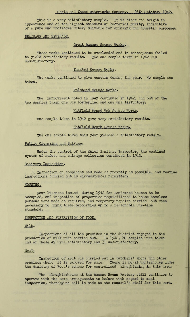 Herts and Essex Water1,;orks Company. 26th October« 1942. This is a very satisfactory sample. It is clear and bright in appearance and of the highest standard of bacterial purity, indicative of a pure and wholesome water, suitable for drinking and domestic purposes, DRAINAGE AND SEWERAGE. Great Dunmow Sewage Works, These works continued to be overloaded and in conseouence failed to yield satisfactory results. The one sample taken in 1942 was unsatisfactory. Thaxted Sewage Works. The works continued to give concern during the year. No sample was taken. Felstead Sewage Works. The improvement noted in 1940 continued in 1942, and out of the two samples taken one was borderline and one unsatisfactory. Hatfield Broad Oak: Sewage Works. One sample taken in 1942 gave very satisfactory results. Hatfield Heath Sewage Works. The one sample taken this year yielded a satisfactory result. Public Cleansing and Selvage. Under the control of the Chief Sanitary Inspector, the combined system of refuse and salvage collection continued in 1942. Sanitary Inspoction. Inspection on complaint was made as promptly as possible, and routine inspections carried out as circumstances permitted. HOUSING. Four licences issued during 1942 for condemned houses to be occupied, and inspection of properties requisitioned to house homeless persons were maide as required, and temporary repairs carried out when necessary to bring these properties up to a reasonable war-time standard. INSPECTION ,hD SUPERVISION OF FOOD. Milk. Inspections of all the premises in the district engaged in the production of milk were carried out. In 1942, 80 samples were taken and of these 49 were satisfactory and JL unsatisfactory. Meat. Inspection of meat was carried out in butchers’ shops and other premises where it is exposed for sale. There is no slaughterhouse under the Ministry of Food's scheme for centralised slaughtering in this area. The slaughterhouse at the Dunmow Bacon Factory still continues to operate with the same arrangements as before with regard to meat inspection, whereby no call is made on the Council's staff for this work*