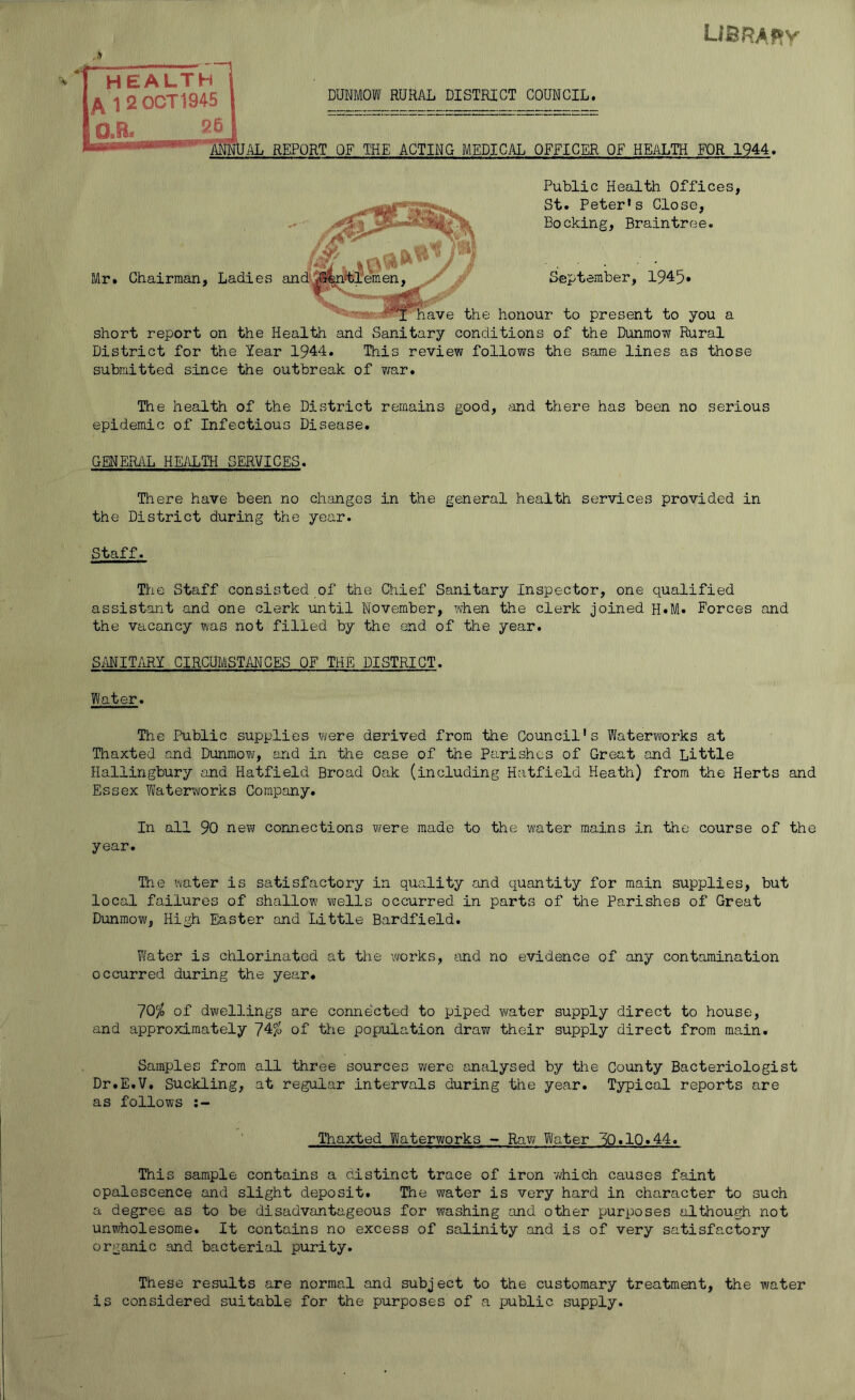 library COUNCIL. OFFICER OF HEALTH FOR 1944. Public Health Offices, St. Peter’s Close, Booking, Braintree. September, 1945• IWf have the honour to present to you a short report on the Health and Sanitary conditions of the Dunmow Rural District for the Year 1944. This review follows the same lines as those submitted since the outbreak of war. The health of the District remains good, and there has been no serious epidemic of Infectious Disease. GENERAL HEALTH SERVICES. There have been no changes in the general health services provided in the District during the year. Staff. The Staff consisted of the Chief Sanitary Inspector, one qualified assistant and one clerk until November, when the clerk joined H.M. Forces and the vacancy was not filled by the end of the year. SANITARY CIRCUMSTANCES OF THE DISTRICT. Water. The Public supplies were derived from the Council's Waterworks at Thaxted and Dunmow, and in the case of the Parishes of Great and Little Hallingbury and Hatfield Broad Oak (including Hatfield Heath) from the Herts and Essex Waterworks Company. In all 90 new connections were made to the water mains in the course of the year. HEALTH 1 2 0CT1945 O.R. 26 DUNMOW RURAL DISTRICT JAL REPORT OF THE ACTING MEDICAI The water is satisfactory in quality and quantity for main supplies, but local failures of shallow wells occurred in parts of the Parishes of Great Dunmow, High Easter and Little Bardfield. Water is chlorinated at the works, and no evidence of any contamination occurred during the year. 70$ of dwellings are connected to piped water supply direct to house, and approximately 74$ of the population draw their supply direct from main. Samples from all three sources were analysed by the County Bacteriologist Dr.E.V. Suckling, at regular intervals during the year. Typical reports are as follows Thaxted Waterworks - Raw Water 3Q.1Q.44. This sample contains a distinct trace of iron which causes faint opalescence and slight deposit. The water is very hard in character to such a degree as to be disadvantageous for washing and other purposes although not unwholesome. It contains no excess of salinity and is of very satisfactory organic and bacterial purity. These results are normal and subject to the customary treatment, the water is considered suitable for the purposes of a public supply.