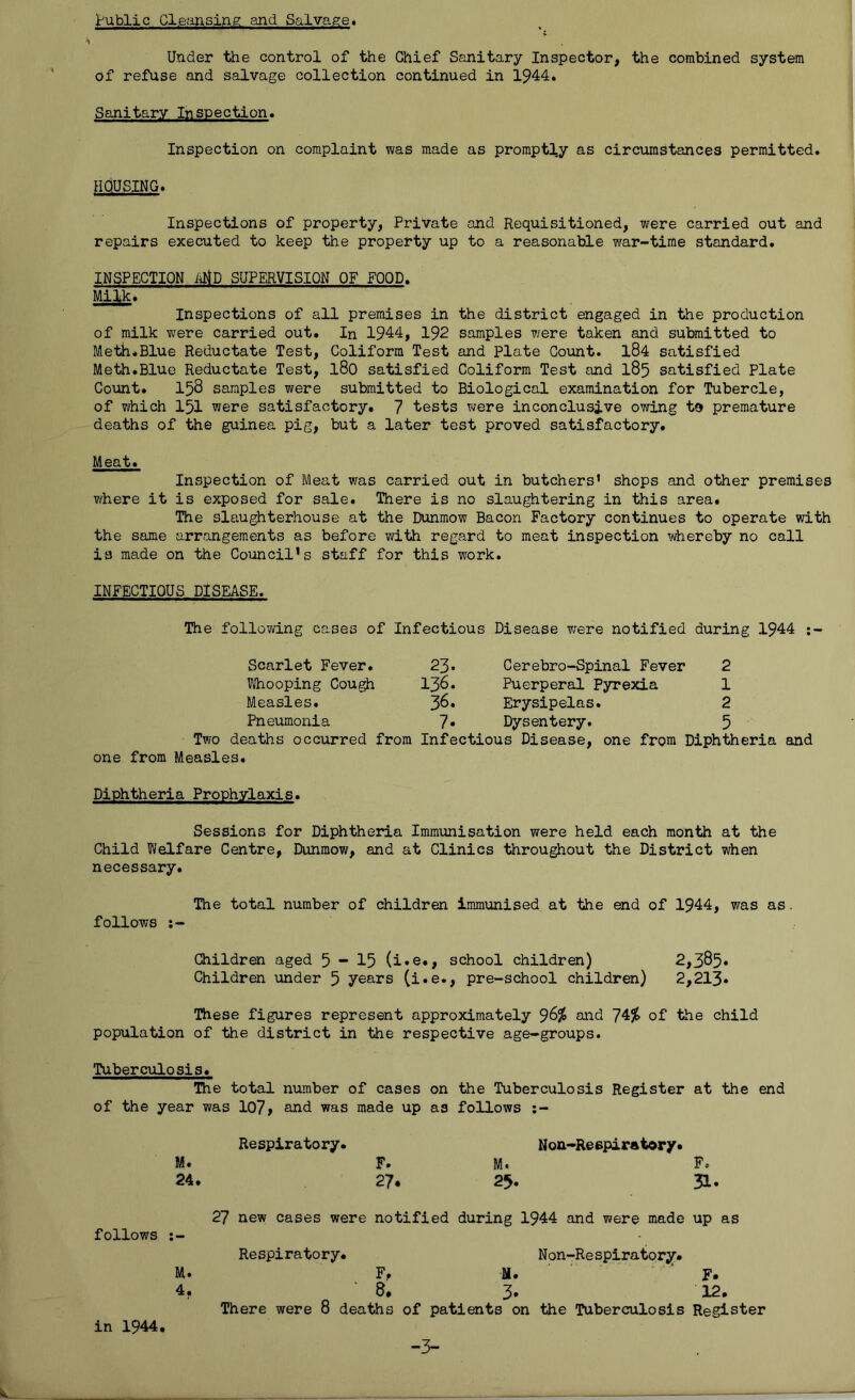 public Cleansing and Salvage. Under the control of the Chief Sanitary Inspector, the combined system of refuse and salvage collection continued in 1944. Sanitary Inspection. Inspection on complaint was made as promptly as circumstances permitted. HOUSING. Inspections of property, Private and Requisitioned, were carried out and repairs executed to keep the property up to a reasonable war-time standard. INSPECTION AriD SUPERVISION OF FOOD. Milk. Inspections of all premises in the district engaged in the production of milk vvrere carried out. In 1944, 192 samples were taken and submitted to Meth.Blue Reductate Test, Coliform Test and Plate Count. 184 satisfied Meth.Blue Reductate Test, l80 satisfied Coliform Test and 185 satisfied Plate Count. 158 samples were submitted to Biological examination for Tubercle, of which 151 were satisfactory. 7 tests were inconclusive owing to premature deaths of the guinea pig, but a later test proved satisfactory. Meat. Inspection of Meat was carried out in butchers' shops and other premises where it is exposed for sale. There is no slaughtering in this area. The slaughterhouse at the Dunmow Bacon Factory continues to operate with the same arrangements as before with regard to meat inspection whereby no call is made on the Council's staff for this work. INFECTIOUS DISEASE. The following cases of Infectious Disease were notified during 1944 Scarlet Fever. 23. Cerebro-Spinal Fever 2 Whooping Cough 136. Puerperal Pyrexia 1 Measles. 36. Erysipelas. 2 Pneumonia 7* Dysentery. 5 Two deaths occurred from Infectious Disease, one from Diphtheria and one from Measles. Diphtheria Prophylaxis. Sessions for Diphtheria Immunisation were held each month at the Child Welfare Centre, Dunmow, and at Clinics throughout the District when necessary. The total number of children immunised at the end of 1944, was as. follows Children aged 5-15 (i.e»> school children) 2,385. Children under 5 years (i.e., pre-school children) 2,213* These figures represent approximately $6% and 74% of the child population of the district in the respective age-groups. Tuberculosis. The total number of cases on the Tuberculosis Register at the end of the year was 107> and was made up as follows follows M. 24. M. 4. Respiratory. F. 27. 27 new cases were notified Respiratory. Noa-Reepiratory. M. 25. during 1944 and were made Non-Respirato ry. F, M. 8. 3. There were 8 deaths of patients on the Tuberculosis F. 31. up as F. 12. Register in 1944 -3-