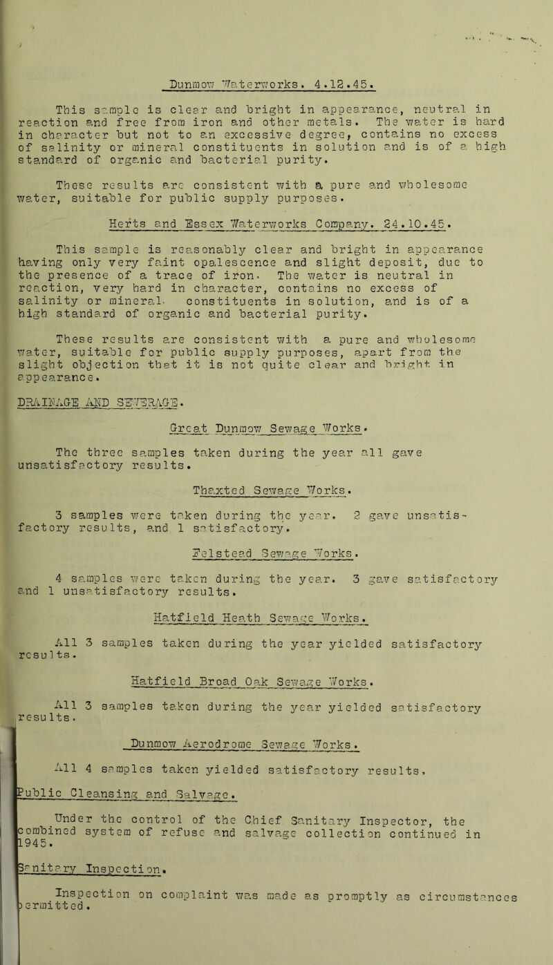 Dunmo\7 Wat erworks . 4.12.45. This sample is clc-sr and bright in appearance, neutral in reaction and free from iron and other metals. The water is hard in character but not to an excessive degree, contains no excess of salinity or mineral constituents in solution and is of a high standard of organic and bacterial purity. These results arc consistent with a pure and wholesome water, suitable for public supply purposes. Herts and Essex 7fat erworks C o rap any. 24.10.45,. This sample is reasonably clear and bright in appearance having only very faint opalescence and slight deposit, due to the presence of a trace of iron- The water is neutral in reaction, very hard in character, contains no excess of salinity or mineral. constituents in solution, and is of a high standard of organic and bacterial purity. These results are consistent with a pure and wholesome water, suitable for public supply purposes, apart from the slight objection that it is not quite clear and bright in app earance. DRAIHAG-E AND SEWERAGE. Great Dunmow Sewage Works. The three samples taken during the year all gave unsatisfactory results. Thaxted Sewage Works. 3 samples were taken during the year. 2 gave unsatis- factory results, and 1 satisfactory. De1st ead Sewage Works. 4 samples were taken during the year. 3 gave satisfactory and 1 unsatisfactory results. Hatfield Heath S ew a g e W o rks. All 3 samples taken during the year yielded satisfactory resu1ts. Hatfield Br oa d O ak S ew ag e V/ o rks . All 3 samples taken during the year yielded satisfactory results. Dunmow Aerodrome Sewage Works ._ All 4 samples taken yielded satisfactory results. Public Cleansing and Salvage. _Under the control of the Chief Sanitary Inspector, the combined system of refuse and salvage collection continued in 1945. Sanitary Inspection. Inspection on complaint was made as promptly as circumstances )ermitted.