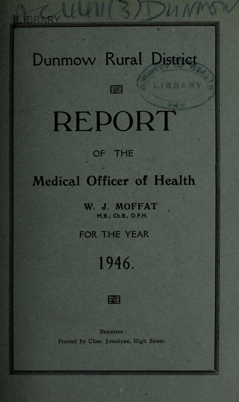 Dunmow Rural District REPORT OF THE Medical Officer of Health W. J. MOFFAT M.B., Ch.B., D.P.H. FOR THE YEAR 1946. Braintree: Printed by Chas. Joscelyne, High Street.