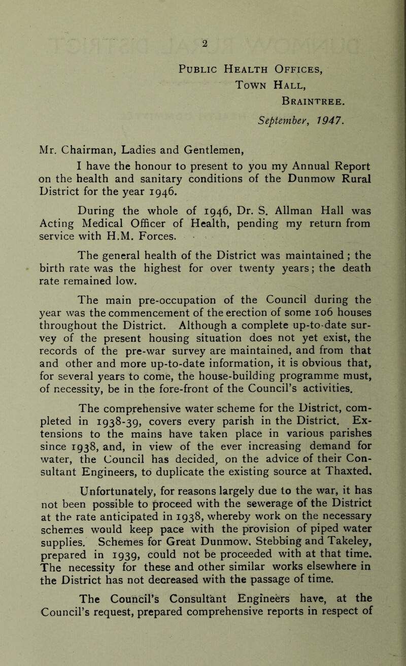 Public Health Offices, Town Hall, Braintree. September, 1947. Mr. Chairman, Ladies and Gentlemen, I have the honour to present to you my Annual Report on the health and sanitary conditions of the Dunmovv Rural District for the year 1946. During the whole of 1946, Dr. S. Allman Hall was Acting Medical Officer of Health, pending my return from service with H.M. Forces. The general health of the District was maintained ; the birth rate was the highest for over twenty years; the death rate remained low. The main pre-occupation of the Council during the year was the commencement of the erection of some 106 houses throughout the District. Although a complete up-to-date sur- vey of the present housing situation does not yet exist, the records of the pre-war survey are maintained, and from that and other and more up-to-date information, it is obvious that, for several years to come, the house-building programme must, of necessity, be in the fore-front of the Council’s activities. The comprehensive water scheme for the District, com- pleted in 1938-39, covers every parish in the District. Ex- tensions to the mains have taken place in various parishes since 1938, and, in view of the ever increasing demand for water, the Council has decided, on the advice of their Con- sultant Engineers, to duplicate the existing source at Thaxted, Unfortunately, for reasons largely due to the war, it has not been possible to proceed with the sewerage of the District at the rate anticipated in 1938, whereby work on the necessary schemes would keep pace with the provision of piped water supplies. Schemes for Great Dunmow, Stebbing and Takeley, prepared in 1939, could not be proceeded with at that time. The necessity for these and other similar works elsewhere in the District has not decreased with the passage of time. The Council’s Consultant Engineers have, at the Council’s request, prepared comprehensive reports in respect of
