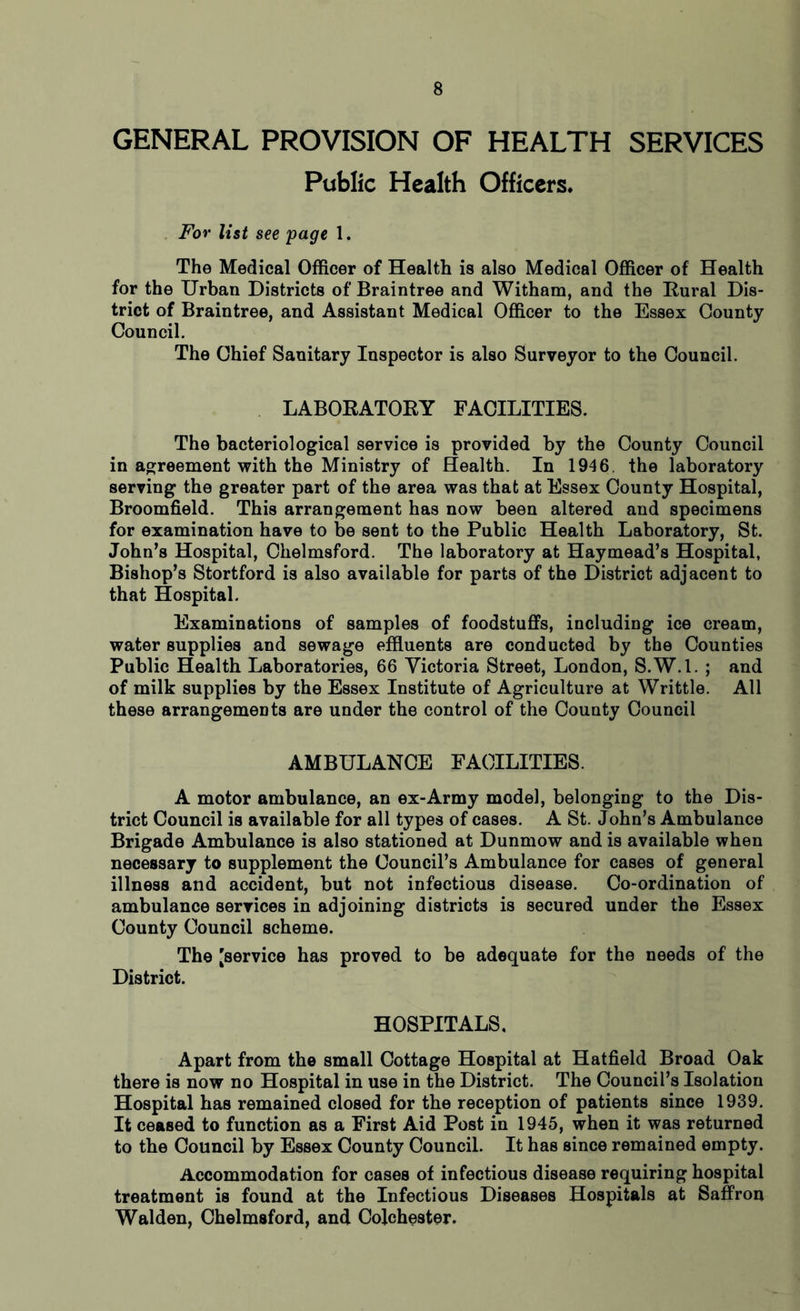 GENERAL PROVISION OF HEALTH SERVICES Public Health Officers, For list see 'page 1. The Medical Officer of Health is also Medical Officer of Health for the Urban Districts of Braintree and Witham, and the Rural Dis- trict of Braintree, and Assistant Medical Officer to the Essex County Council. The Chief Sanitary Inspector is also Surveyor to the Council. LABORATORY FACILITIES. The bacteriological service is provided by the County Council in agreement with the Ministry of Health. In 1946. the laboratory serving the greater part of the area was that at Essex County Hospital, Broomfield. This arrangement has now been altered and specimens for examination have to be sent to the Public Health Laboratory, St. John’s Hospital, Chelmsford. The laboratory at Haymead’s Hospital, Bishop’s Stortford is also available for parts of the District adjacent to that Hospital. Examinations of samples of foodstuffs, including ice cream, water supplies and sewage effluents are conducted by the Counties Public Health Laboratories, 66 Victoria Street, London, S.W.l. ; and of milk supplies by the Essex Institute of Agriculture at Writtle. All these arrangements are under the control of the County Council AMBULANCE FACILITIES. A motor ambulance, an ex-Army model, belonging to the Dis- trict Council is available for all types of cases. A St. John’s Ambulance Brigade Ambulance is also stationed at Dunmow and is available when necessary to supplement the Council’s Ambulance for cases of general illness and accident, but not infectious disease. Co-ordination of ambulance services in adjoining districts is secured under the Essex County Council scheme. The [service has proved to be adequate for the needs of the District. HOSPITALS, Apart from the small Cottage Hospital at Hatfield Broad Oak there is now no Hospital in use in the District. The Council’s Isolation Hospital has remained closed for the reception of patients since 1939. It ceased to function as a First Aid Post in 1945, when it was returned to the Council by Essex County Council. It has since remained empty. Accommodation for cases of infectious disease requiring hospital treatment is found at the Infectious Diseases Hospitals at Saffron Walden, Chelmsford, and Colchester.