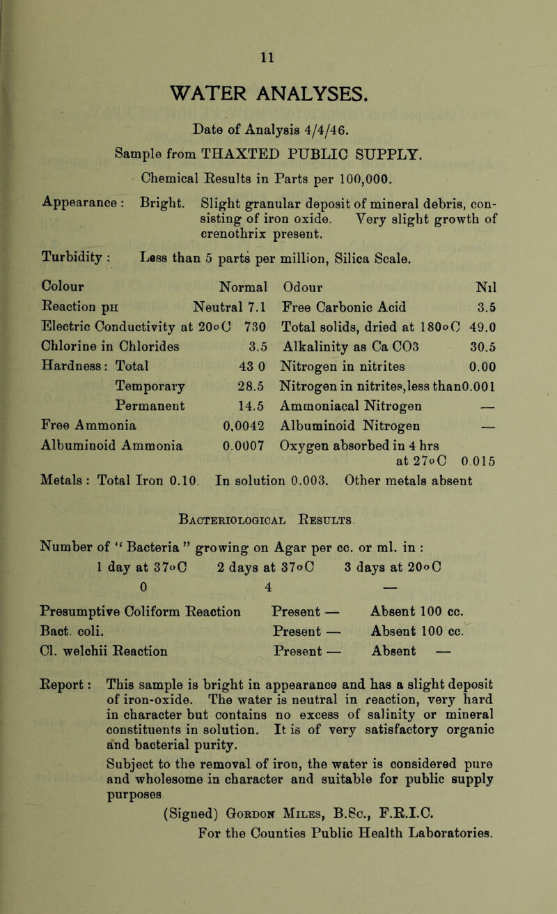 WATER ANALYSES. Date of Analysis 4/4/46. Sample from THAXTED PUBLIC SUPPLY. Chemical Results in Parts per 100,000. Appearance : Bright. Slight granular deposit of mineral debris, con- sisting of iron oxide. Very slight growth of crenothrix present. Turbidity : Less than 5 parts per million, Silica Scale. Colour Normal Odour Nil Reaction pn Neutral 7.1 Free Carbonic Acid 3.5 Electric Conductivity at 20°C 730 Total solids, dried at 180° C 49.0 Chlorine in Chlorides 3.5 Alkalinity as Ca C03 30.5 Hardness: Total 43 0 Nitrogen in nitrites 0.00 Temporary 28.5 Nitrogen in nitrites,less thanO.001 Permanent 14.5 Ammoniacal Nitrogen — Free Ammonia 0,0042 Albuminoid Nitrogen — Albuminoid Ammonia 0.0007 Oxygen absorbed in 4 hrs at 27°C 0 015 Metals: Total Iron 0.10. In solution 0.003. Other metals absent Bacteriological Results. Number of “ Bacteria ” growing on Agar per cc. or ml. in : 1 day at 37°C 2 days at 37°C 3 days at 20°O 0 4 — Presumptive Coliform Reaction Present — Absent 100 cc. Bact. coli. Present — Absent 100 cc. Cl. welchii Reaction Present — Absent — Report: This sample is bright in appearance and has a slight deposit of iron-oxide. The water is neutral in reaction, very hard in character but contains no excess of salinity or mineral constituents in solution. It is of very satisfactory organic and bacterial purity. Subject to the removal of iron, the water is considered pure and wholesome in character and suitable for public supply purposes (Signed) Gordon Miles, B.Sc., F.R.I.C.