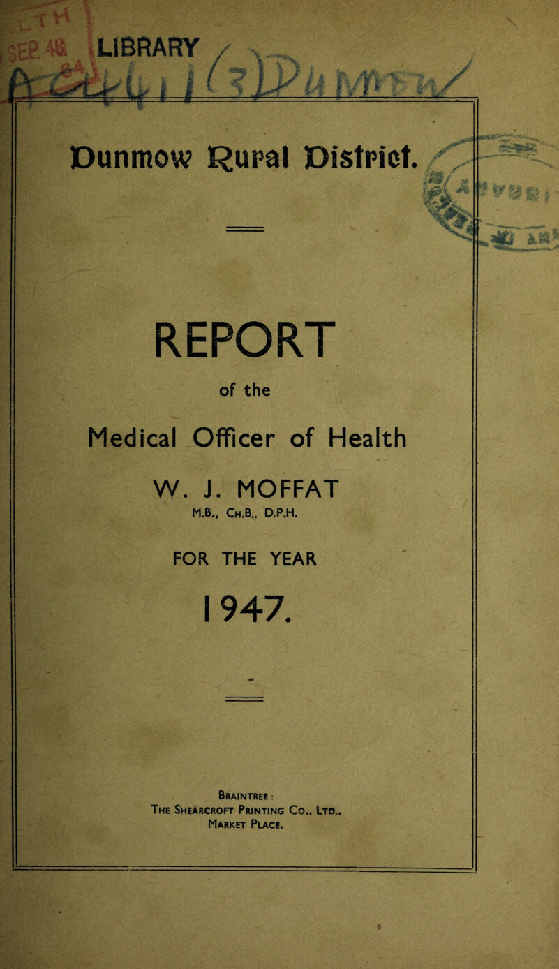 * w .X h L* LIBRARY Dunmow Rural District. 00* jT V 3 r vis?/ hi ||S* | REPORT of the Medical Officer of Health W. J. MOFFAT M.B., Ch.B., D.P.H. FOR THE YEAR 1947. Braintree : The Shearcroft Printing Co.. Ltd., Market Place.