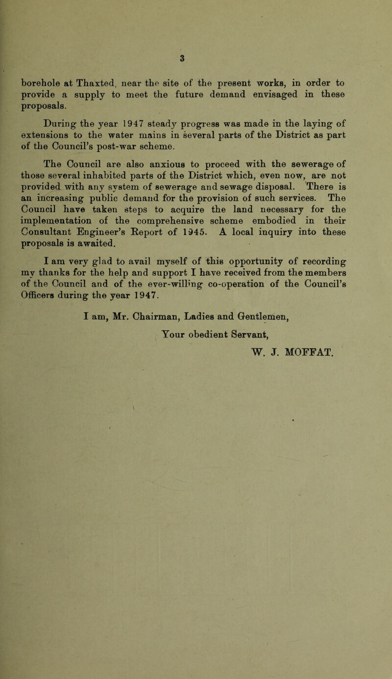 borehole at Thaxted, near the site of the present works, in order to provide a supply to meet the future demand envisaged in these proposals. During the year 1947 steady progress was made in the laying of extensions to the water mains in several parts of the District as part of the Council’s post-war scheme. The Council are also anxious to proceed with the sewerage of those several inhabited parts of the District which, even now, are not provided with any system of sewerage and sewage disposal. There is an increasing public demand for the provision of such services. The Council have taken steps to acquire the land necessary for the implementation of the comprehensive scheme embodied in their Consultant Engineer’s Report of 1945. A local inquiry into these proposals is awaited. I am very glad to avail myself of this opportunity of recording my thanks for the help and support I have received from the members of the Council and of the ever-wilbng co-operation of the Council’s Officers during the year 1947. I am, Mr. Chairman, Ladies and Gentlemen, Your obedient Servant, W. J. MOFFAT.